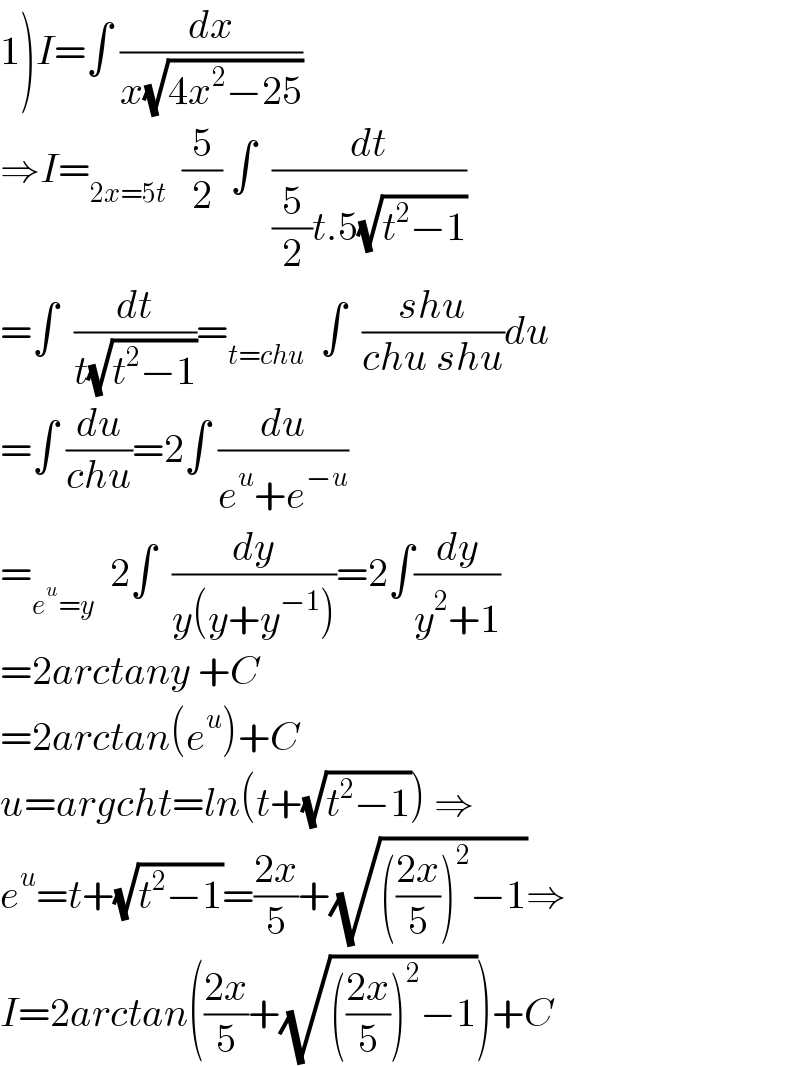 1)I=∫ (dx/(x(√(4x^2 −25))))  ⇒I=_(2x=5t)   (5/2) ∫  (dt/((5/2)t.5(√(t^2 −1))))  =∫  (dt/(t(√(t^2 −1))))=_(t=chu)   ∫  ((shu)/(chu shu))du  =∫ (du/(chu))=2∫ (du/(e^u +e^(−u) ))  =_(e^u =y)   2∫  (dy/(y(y+y^(−1) )))=2∫(dy/(y^2 +1))  =2arctany +C  =2arctan(e^u )+C  u=argcht=ln(t+(√(t^2 −1))) ⇒  e^u =t+(√(t^2 −1))=((2x)/5)+(√((((2x)/5))^2 −1))⇒  I=2arctan(((2x)/5)+(√((((2x)/5))^2 −1)))+C  