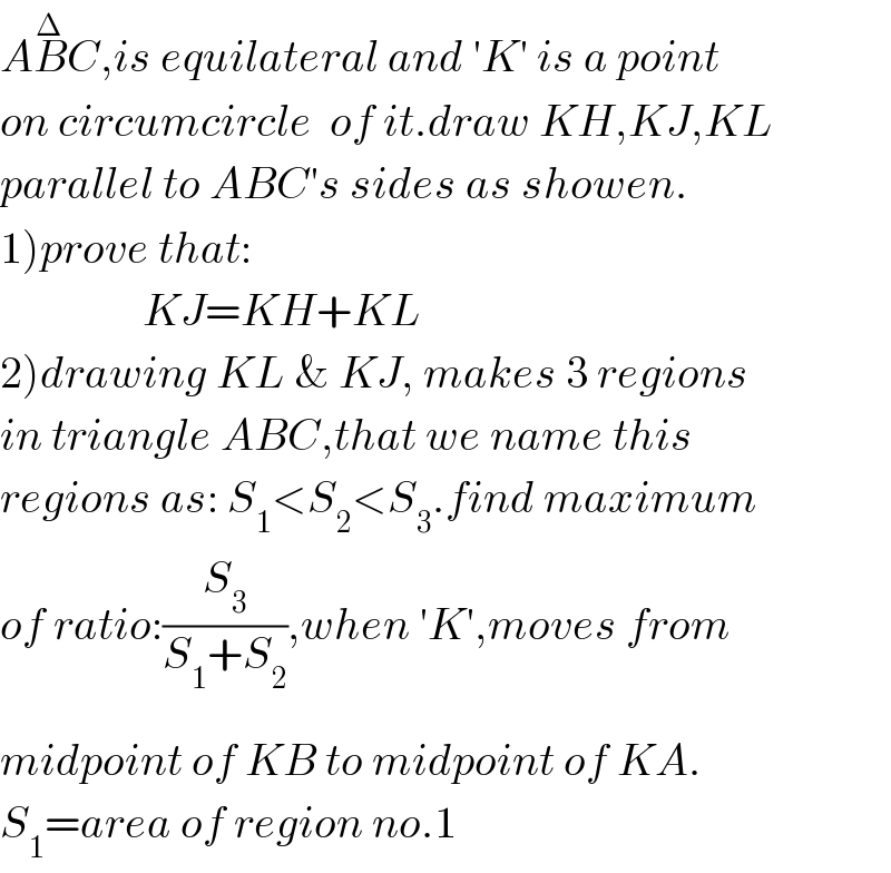 AB^Δ C,is equilateral and ′K′ is a point  on circumcircle  of it.draw KH,KJ,KL  parallel to ABC′s sides as showen.  1)prove that:                  KJ=KH+KL   2)drawing KL & KJ, makes 3 regions  in triangle ABC,that we name this   regions as: S_1 <S_2 <S_3 .find maximum  of ratio:(S_3 /(S_1 +S_2 )),when ′K′,moves from  m^ idpoint of K^ B to midpoint of KA.  S_1 =area of region no.1  