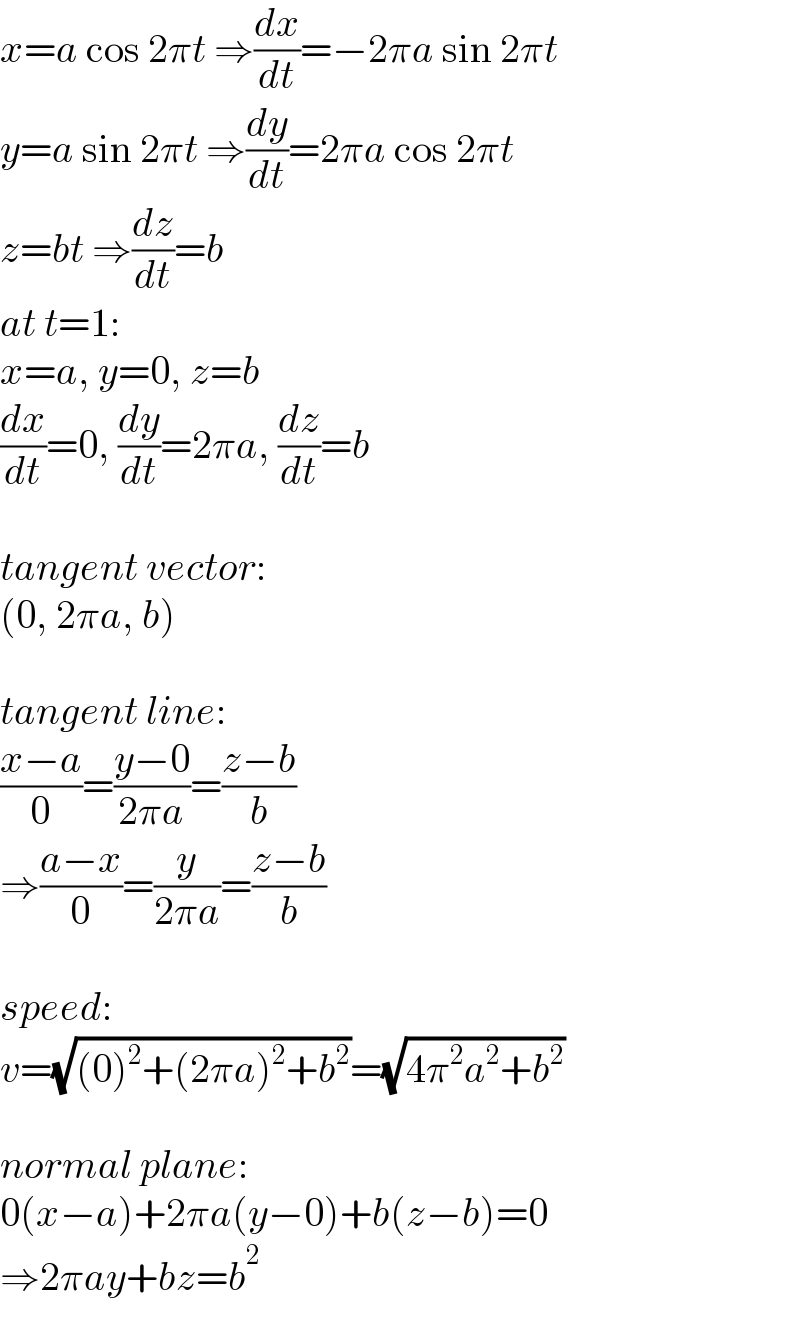 x=a cos 2πt ⇒(dx/dt)=−2πa sin 2πt  y=a sin 2πt ⇒(dy/dt)=2πa cos 2πt  z=bt ⇒(dz/dt)=b  at t=1:  x=a, y=0, z=b  (dx/dt)=0, (dy/dt)=2πa, (dz/dt)=b    tangent vector:  (0, 2πa, b)    tangent line:  ((x−a)/0)=((y−0)/(2πa))=((z−b)/b)  ⇒((a−x)/0)=(y/(2πa))=((z−b)/b)    speed:  v=(√((0)^2 +(2πa)^2 +b^2 ))=(√(4π^2 a^2 +b^2 ))    normal plane:  0(x−a)+2πa(y−0)+b(z−b)=0  ⇒2πay+bz=b^2   