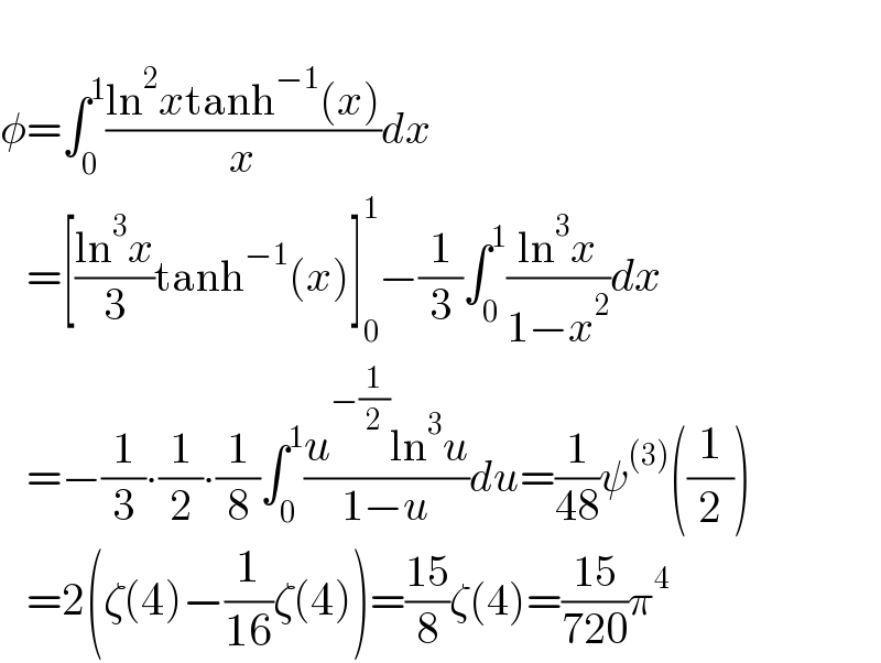   φ=∫_0 ^1 ((ln^2 xtanh^(−1) (x))/x)dx     =[((ln^3 x)/3)tanh^(−1) (x)]_0 ^1 −(1/3)∫_0 ^1 ((ln^3 x)/(1−x^2 ))dx     =−(1/3)∙(1/2)∙(1/8)∫_0 ^1 ((u^(−(1/2)) ln^3 u)/(1−u))du=(1/(48))ψ^((3)) ((1/2))     =2(ζ(4)−(1/(16))ζ(4))=((15)/8)ζ(4)=((15)/(720))π^4   