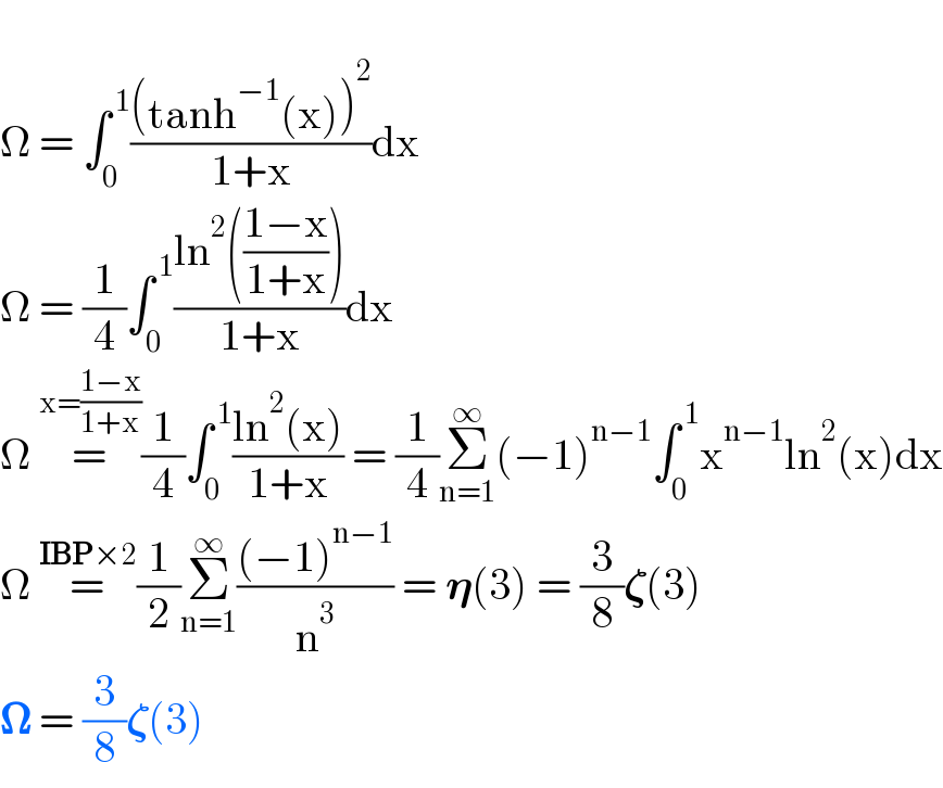   Ω = ∫_0 ^( 1) (((tanh^(−1) (x))^2 )/(1+x))dx  Ω = (1/4)∫_0 ^( 1) ((ln^2 (((1−x)/(1+x))))/(1+x))dx  Ω =^(x=((1−x)/(1+x))) (1/4)∫_0 ^( 1) ((ln^2 (x))/(1+x)) = (1/4)Σ_(n=1) ^∞ (−1)^(n−1) ∫_0 ^( 1) x^(n−1) ln^2 (x)dx  Ω =^(IBP×2) (1/2)Σ_(n=1) ^∞ (((−1)^(n−1) )/n^3 ) = 𝛈(3) = (3/8)𝛇(3)  𝛀 = (3/8)𝛇(3)   