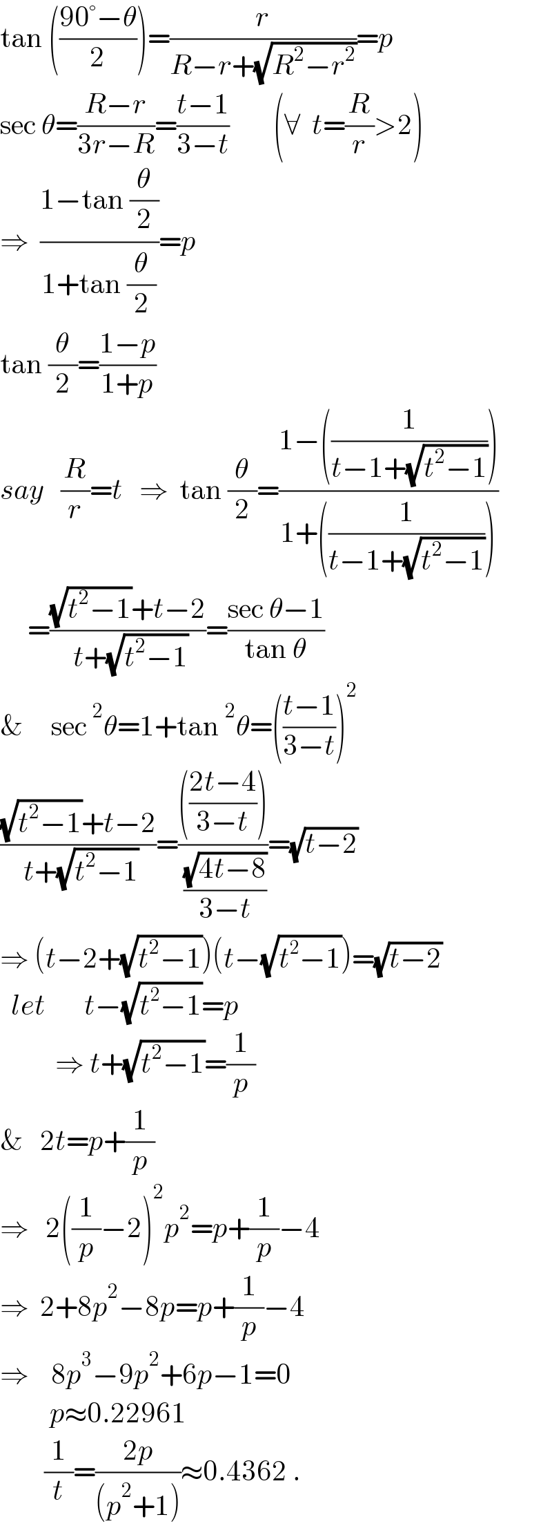 tan (((90°−θ)/2))=(r/(R−r+(√(R^2 −r^2 ))))=p  sec θ=((R−r)/(3r−R))=((t−1)/(3−t))        (∀  t=(R/r)>2)  ⇒  ((1−tan (θ/2))/(1+tan (θ/2)))=p  tan (θ/2)=((1−p)/(1+p))     say   (R/r)=t   ⇒  tan (θ/2)=((1−((1/(t−1+(√(t^2 −1))))))/(1+((1/(t−1+(√(t^2 −1)))))))       =(((√(t^2 −1))+t−2)/( t+(√(t^2 −1))))=((sec θ−1)/(tan θ))  &     sec^2 θ=1+tan^2 θ=(((t−1)/(3−t)))^2   (((√(t^2 −1))+t−2)/( t+(√(t^2 −1))))=(((((2t−4)/(3−t))))/( ((√(4t−8))/(3−t))))=(√(t−2))  ⇒ (t−2+(√(t^2 −1)))(t−(√(t^2 −1)))=(√(t−2))    let       t−(√(t^2 −1))=p            ⇒ t+(√(t^2 −1))=(1/p)  &   2t=p+(1/p)  ⇒   2((1/p)−2)^2 p^2 =p+(1/p)−4  ⇒  2+8p^2 −8p=p+(1/p)−4  ⇒    8p^3 −9p^2 +6p−1=0           p≈0.22961          (1/t)=((2p)/((p^2 +1)))≈0.4362 .  