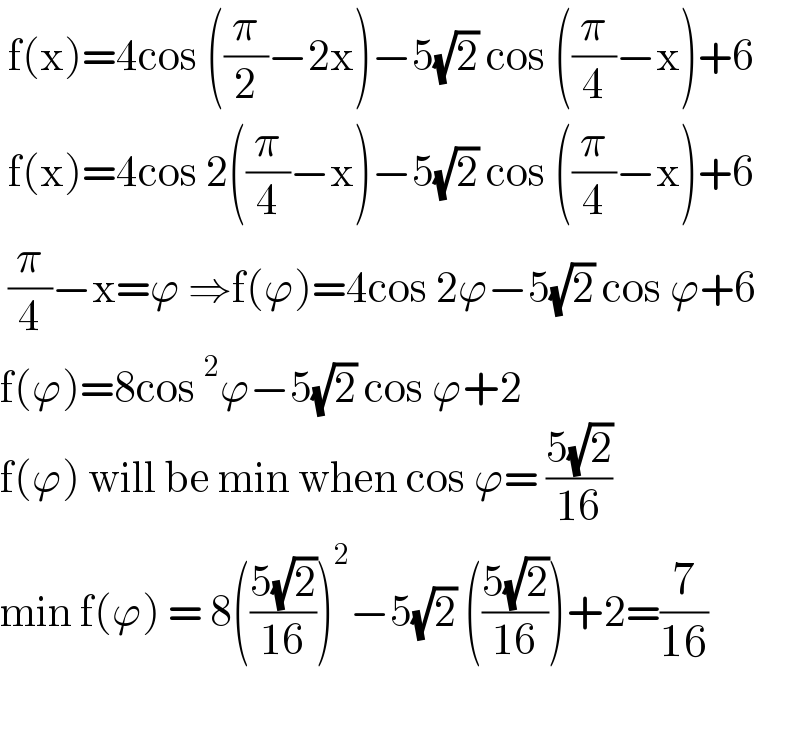  f(x)=4cos ((π/2)−2x)−5(√2) cos ((π/4)−x)+6   f(x)=4cos 2((π/4)−x)−5(√2) cos ((π/4)−x)+6   (π/4)−x=ϕ ⇒f(ϕ)=4cos 2ϕ−5(√2) cos ϕ+6  f(ϕ)=8cos^2 ϕ−5(√2) cos ϕ+2  f(ϕ) will be min when cos ϕ= ((5(√2))/(16))  min f(ϕ) = 8(((5(√2))/(16)))^2 −5(√2) (((5(√2))/(16)))+2=(7/(16))    