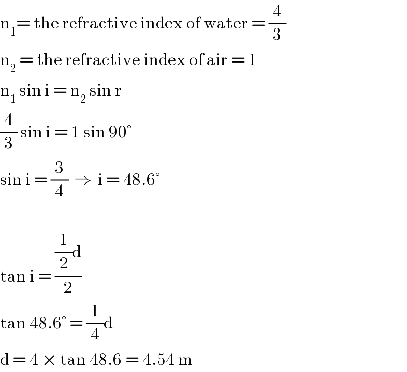 n_1 = the refractive index of water = (4/3)  n_2  = the refractive index of air = 1  n_1  sin i = n_2  sin r  (4/3) sin i = 1 sin 90°  sin i = (3/4)  ⇒  i = 48.6°    tan i = (((1/2)d)/2)  tan 48.6° = (1/4)d   d = 4 × tan 48.6 = 4.54 m  