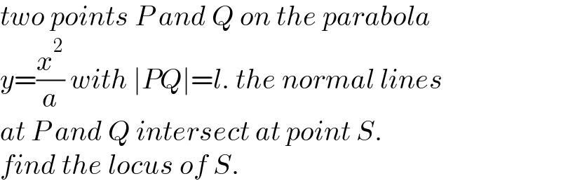 two points P and Q on the parabola  y=(x^2 /a) with ∣PQ∣=l. the normal lines  at P and Q intersect at point S.  find the locus of S.  
