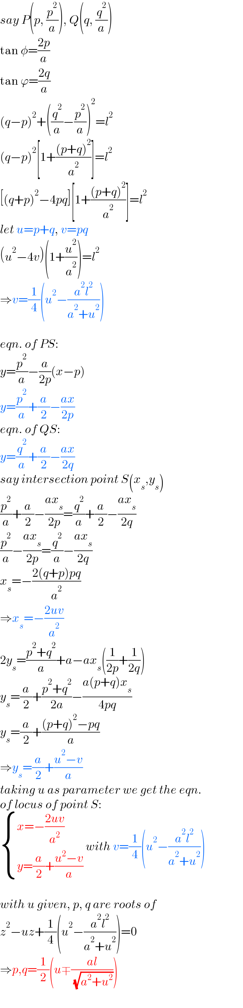 say P(p, (p^2 /a)), Q(q, (q^2 /a))  tan φ=((2p)/a)  tan ϕ=((2q)/a)  (q−p)^2 +((q^2 /a)−(p^2 /a))^2 =l^2   (q−p)^2 [1+(((p+q)^2 )/a^2 )]=l^2   [(q+p)^2 −4pq][1+(((p+q)^2 )/a^2 )]=l^2   let u=p+q, v=pq  (u^2 −4v)(1+(u^2 /a^2 ))=l^2   ⇒v=(1/4)(u^2 −((a^2 l^2 )/(a^2 +u^2 )))    eqn. of PS:  y=(p^2 /a)−(a/(2p))(x−p)  y=(p^2 /a)+(a/2)−((ax)/(2p))  eqn. of QS:  y=(q^2 /a)+(a/2)−((ax)/(2q))  say intersection point S(x_s ,y_s )  (p^2 /a)+(a/2)−((ax_s )/(2p))=(q^2 /a)+(a/2)−((ax_s )/(2q))  (p^2 /a)−((ax_s )/(2p))=(q^2 /a)−((ax_s )/(2q))  x_s =−((2(q+p)pq)/a^2 )  ⇒x_s =−((2uv)/a^2 )  2y_s =((p^2 +q^2 )/a)+a−ax_s ((1/(2p))+(1/(2q)))  y_s =(a/2)+((p^2 +q^2 )/(2a))−((a(p+q)x_s )/(4pq))  y_s =(a/2)+(((p+q)^2 −pq)/a)  ⇒y_s =(a/2)+((u^2 −v)/a)  taking u as parameter we get the eqn.  of locus of point S:   { ((x=−((2uv)/a^2 ))),((y=(a/2)+((u^2 −v)/a))) :} with v=(1/4)(u^2 −((a^2 l^2 )/(a^2 +u^2 )))    with u given, p, q are roots of  z^2 −uz+(1/4)(u^2 −((a^2 l^2 )/(a^2 +u^2 )))=0  ⇒p,q=(1/2)(u∓((al)/( (√(a^2 +u^2 )))))  
