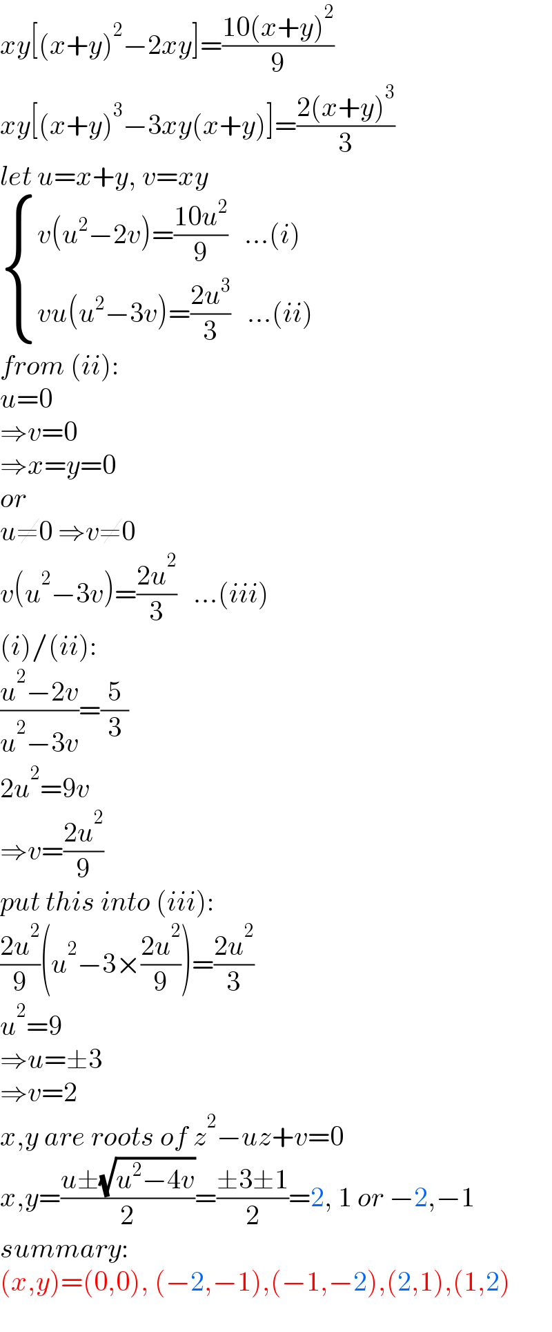 xy[(x+y)^2 −2xy]=((10(x+y)^2 )/9)  xy[(x+y)^3 −3xy(x+y)]=((2(x+y)^3 )/3)  let u=x+y, v=xy   { ((v(u^2 −2v)=((10u^2 )/9)   ...(i))),((vu(u^2 −3v)=((2u^3 )/3)   ...(ii))) :}  from (ii):  u=0  ⇒v=0  ⇒x=y=0  or  u≠0 ⇒v≠0  v(u^2 −3v)=((2u^2 )/3)   ...(iii)  (i)/(ii):  ((u^2 −2v)/(u^2 −3v))=(5/3)  2u^2 =9v  ⇒v=((2u^2 )/9)  put this into (iii):  ((2u^2 )/9)(u^2 −3×((2u^2 )/9))=((2u^2 )/3)  u^2 =9  ⇒u=±3  ⇒v=2  x,y are roots of z^2 −uz+v=0  x,y=((u±(√(u^2 −4v)))/2)=((±3±1)/2)=2, 1 or −2,−1  summary:  (x,y)=(0,0), (−2,−1),(−1,−2),(2,1),(1,2)  