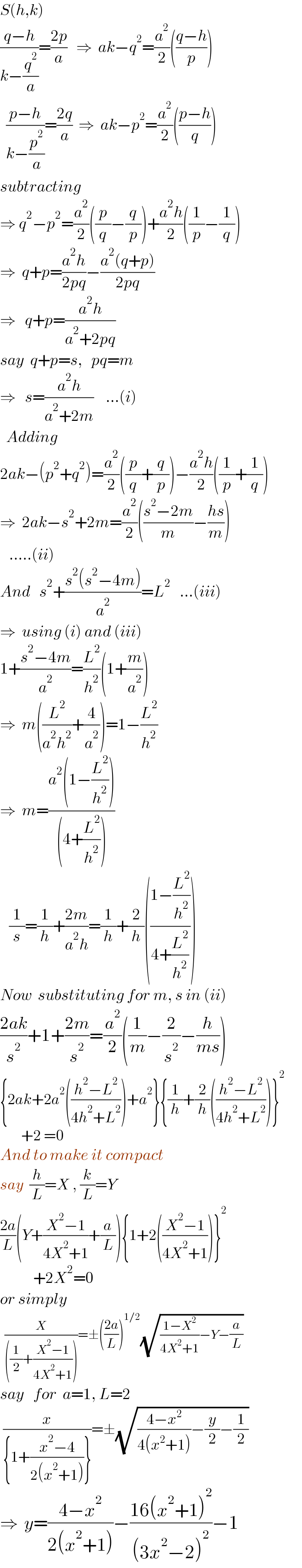 S(h,k)  ((q−h)/(k−(q^2 /a)))=((2p)/a)   ⇒  ak−q^2 =(a^2 /2)(((q−h)/p))    ((p−h)/(k−(p^2 /a)))=((2q)/a)  ⇒  ak−p^2 =(a^2 /2)(((p−h)/q))  subtracting  ⇒ q^2 −p^2 =(a^2 /2)((p/q)−(q/p))+((a^2 h)/2)((1/p)−(1/q))  ⇒  q+p=((a^2 h)/(2pq))−((a^2 (q+p))/(2pq))  ⇒   q+p=((a^2 h)/(a^2 +2pq))  say  q+p=s,   pq=m    ⇒   s=((a^2 h)/(a^2 +2m))    ...(i)    Adding  2ak−(p^2 +q^2 )=(a^2 /2)((p/q)+(q/p))−((a^2 h)/2)((1/p)+(1/q))  ⇒  2ak−s^2 +2m=(a^2 /2)(((s^2 −2m)/m)−((hs)/m))     .....(ii)  And   s^2 +((s^2 (s^2 −4m))/a^2 )=L^2    ...(iii)  ⇒  using (i) and (iii)  1+((s^2 −4m)/a^2 )=(L^2 /h^2 )(1+(m/a^2 ))  ⇒  m((L^2 /(a^2 h^2 ))+(4/a^2 ))=1−(L^2 /h^2 )  ⇒  m=((a^2 (1−(L^2 /h^2 )))/((4+(L^2 /h^2 ))))     (1/s)=(1/h)+((2m)/(a^2 h))=(1/h)+(2/h)(((1−(L^2 /h^2 ))/(4+(L^2 /h^2 ))))  Now  substituting for m, s in (ii)  ((2ak)/s^2 )+1+((2m)/s^2 )=(a^2 /2)((1/m)−(2/s^2 )−(h/(ms)))  {2ak+2a^2 (((h^2 −L^2 )/(4h^2 +L^2 )))+a^2 }{(1/h)+(2/h)(((h^2 −L^2 )/(4h^2 +L^2 )))}^2          +2 =0  And to make it compact  say  (h/L)=X , (k/L)=Y  ((2a)/L)(Y+((X^2 −1)/(4X^2 +1))+(a/L)){1+2(((X^2 −1)/(4X^2 +1)))}^2              +2X^2 =0  or simply    (X/(((1/2)+((X^2 −1)/(4X^2 +1)))))=±(((2a)/L))^(1/2) (√(((1−X^2 )/(4X^2 +1))−Y−(a/L)))  say   for  a=1, L=2   (x/({1+((x^2 −4)/(2(x^2 +1)))}))=±(√(((4−x^2 )/(4(x^2 +1)))−(y/2)−(1/2)))  ⇒  y=((4−x^2 )/(2(x^2 +1)))−((16(x^2 +1)^2 )/((3x^2 −2)^2 ))−1  