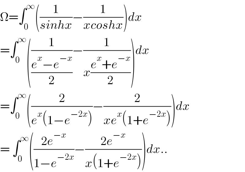 Ω=∫_0 ^∞ ((1/(sinhx))−(1/(xcoshx)))dx  =∫_0 ^∞ ((1/((e^x −e^(−x) )/2))−(1/(x((e^x +e^(−x) )/2))))dx  =∫_0 ^∞ ((2/(e^x (1−e^(−2x) )))−(2/(xe^x (1+e^(−2x) ))))dx  = ∫_0 ^∞ (((2e^(−x) )/(1−e^(−2x) ))−((2e^(−x) )/(x(1+e^(−2x) ))))dx..  