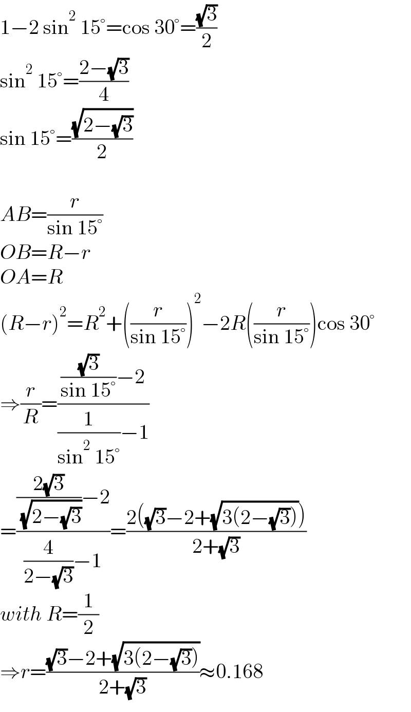 1−2 sin^2  15°=cos 30°=((√3)/2)  sin^2  15°=((2−(√3))/4)  sin 15°=((√(2−(√3)))/2)    AB=(r/(sin 15°))  OB=R−r  OA=R  (R−r)^2 =R^2 +((r/(sin 15°)))^2 −2R((r/(sin 15°)))cos 30°  ⇒(r/R)=((((√3)/(sin 15°))−2)/((1/(sin^2  15°))−1))  =((((2(√3))/( (√(2−(√3)))))−2)/((4/(2−(√3)))−1))=((2((√3)−2+(√(3(2−(√3))))))/(2+(√3)))  with R=(1/2)  ⇒r=(((√3)−2+(√(3(2−(√3)))))/(2+(√3)))≈0.168  