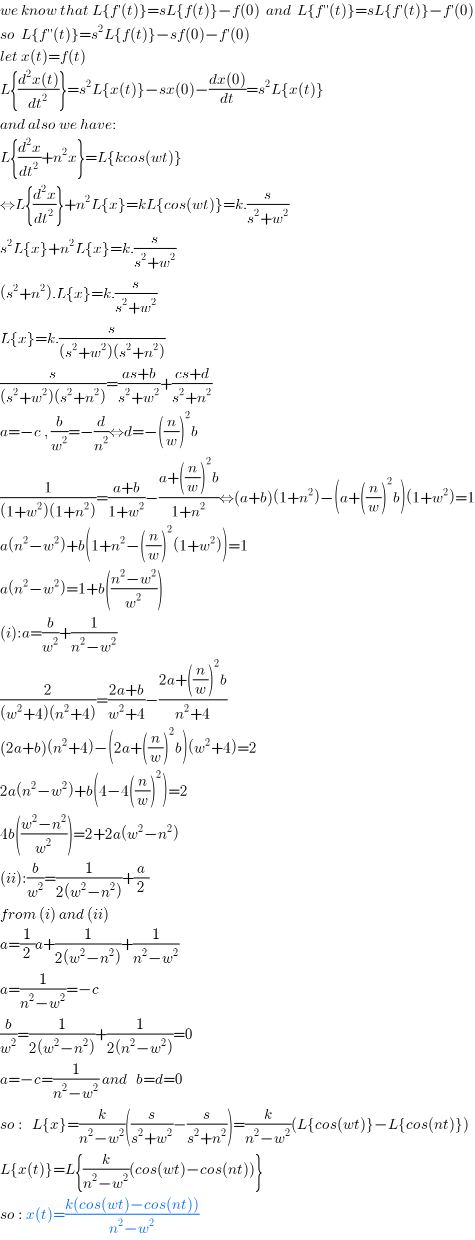 we know that L{f′(t)}=sL{f(t)}−f(0)  and  L{f′′(t)}=sL{f′(t)}−f′(0)  so  L{f′′(t)}=s^2 L{f(t)}−sf(0)−f′(0)  let x(t)=f(t)  L{((d^2 x(t))/dt^2 )}=s^2 L{x(t)}−sx(0)−((dx(0))/dt)=s^2 L{x(t)}  and also we have:  L{(d^2 x/dt^2 )+n^2 x}=L{kcos(wt)}  ⇔L{(d^2 x/dt^2 )}+n^2 L{x}=kL{cos(wt)}=k.(s/(s^2 +w^2 ))  s^2 L{x}+n^2 L{x}=k.(s/(s^2 +w^2 ))  (s^2 +n^2 ).L{x}=k.(s/(s^2 +w^2 ))  L{x}=k.(s/((s^2 +w^2 )(s^2 +n^2 )))  (s/((s^2 +w^2 )(s^2 +n^2 )))=((as+b)/(s^2 +w^2 ))+((cs+d)/(s^2 +n^2 ))  a=−c , (b/w^2 )=−(d/n^2 )⇔d=−((n/w))^2 b  (1/((1+w^2 )(1+n^2 )))=((a+b)/(1+w^2 ))−((a+((n/w))^2 b)/(1+n^2 ))⇔(a+b)(1+n^2 )−(a+((n/w))^2 b)(1+w^2 )=1  a(n^2 −w^2 )+b(1+n^2 −((n/w))^2 (1+w^2 ))=1  a(n^2 −w^2 )=1+b(((n^2 −w^2 )/w^2 ))  (i):a=(b/w^2 )+(1/(n^2 −w^2 ))  (2/((w^2 +4)(n^2 +4)))=((2a+b)/(w^2 +4))−((2a+((n/w))^2 b)/(n^2 +4))  (2a+b)(n^2 +4)−(2a+((n/w))^2 b)(w^2 +4)=2  2a(n^2 −w^2 )+b(4−4((n/w))^2 )=2  4b(((w^2 −n^2 )/w^2 ))=2+2a(w^2 −n^2 )  (ii):(b/w^2 )=(1/(2(w^2 −n^2 )))+(a/2)  from (i) and (ii)  a=(1/2)a+(1/(2(w^2 −n^2 )))+(1/(n^2 −w^2 ))  a=(1/(n^2 −w^2 ))=−c  (b/w^2 )=(1/(2(w^2 −n^2 )))+(1/(2(n^2 −w^2 )))=0  a=−c=(1/(n^2 −w^2 )) and   b=d=0  so :   L{x}=(k/(n^2 −w^2 ))((s/(s^2 +w^2 ))−(s/(s^2 +n^2 )))=(k/(n^2 −w^2 ))(L{cos(wt)}−L{cos(nt)})  L{x(t)}=L{(k/(n^2 −w^2 ))(cos(wt)−cos(nt))}  so : x(t)=((k(cos(wt)−cos(nt)))/(n^2 −w^2 ))  