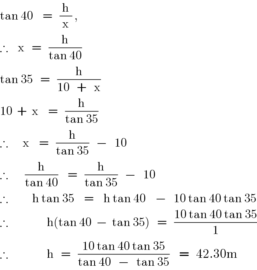 tan 40    =   (h/x) ,        ∴    x   =   (h/(tan 40))  tan 35   =   (h/(10   +   x))  10  +  x    =   (h/(tan 35))  ∴      x    =   (h/(tan 35))   −   10  ∴       (h/(tan 40))    =   (h/(tan 35))   −   10  ∴          h tan 35    =    h tan 40    −   10 tan 40 tan 35  ∴                h(tan 40  −  tan 35)   =   ((10 tan 40 tan 35)/1)  ∴                h   =   ((10 tan 40 tan 35)/(tan 40   −   tan 35))    =   42.30m  