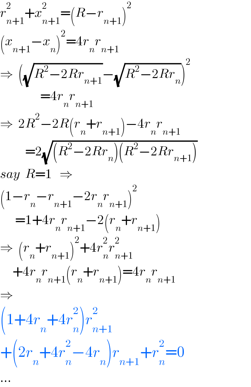 r_(n+1) ^2 +x_(n+1) ^2 =(R−r_(n+1) )^2   (x_(n+1) −x_n )^2 =4r_n r_(n+1)   ⇒  ((√(R^2 −2Rr_(n+1) ))−(√(R^2 −2Rr_n )))^2                   =4r_n r_(n+1)   ⇒  2R^2 −2R(r_n +r_(n+1) )−4r_n r_(n+1)             =2(√((R^2 −2Rr_n )(R^2 −2Rr_(n+1) )))  say  R=1   ⇒  (1−r_n −r_(n+1) −2r_n r_(n+1) )^2         =1+4r_n r_(n+1) −2(r_n +r_(n+1) )  ⇒  (r_n +r_(n+1) )^2 +4r_n ^2 r_(n+1) ^2        +4r_n r_(n+1) (r_n +r_(n+1) )=4r_n r_(n+1)   ⇒  (1+4r_n +4r_n ^2 )r_(n+1) ^2   +(2r_n +4r_n ^2 −4r_n )r_(n+1) +r_n ^2 =0  ...  