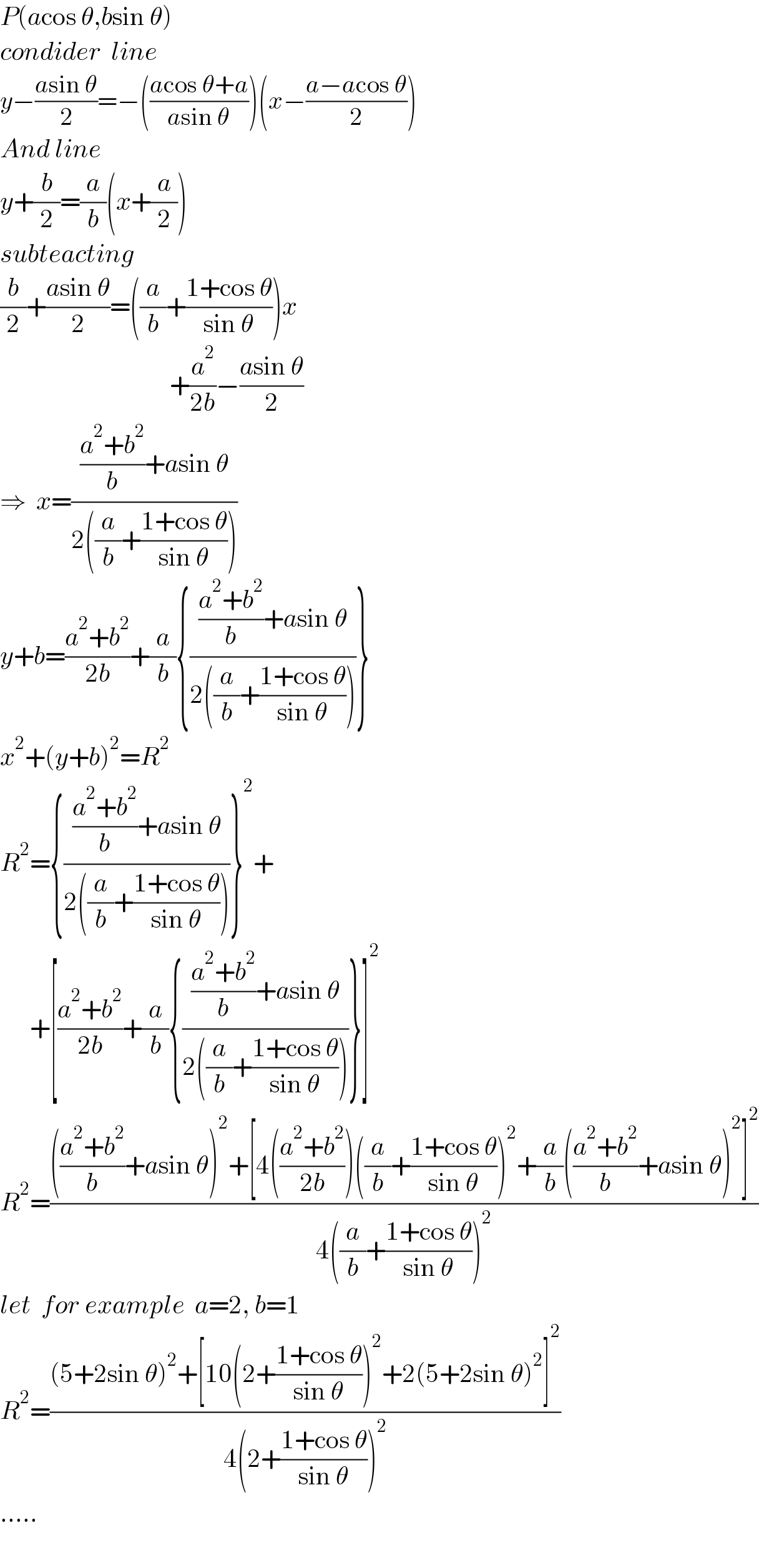 P(acos θ,bsin θ)  condider  line    y−((asin θ)/2)=−(((acos θ+a)/(asin θ)))(x−((a−acos θ)/2))  And line  y+(b/2)=(a/b)(x+(a/2))  subteacting  (b/2)+((asin θ)/2)=((a/b)+((1+cos θ)/(sin θ)))x                                    +(a^2 /(2b))−((asin θ)/2)  ⇒  x=((((a^2 +b^2 )/b)+asin θ)/(2((a/b)+((1+cos θ)/(sin θ)))))  y+b=((a^2 +b^2 )/(2b))+(a/b){((((a^2 +b^2 )/b)+asin θ)/(2((a/b)+((1+cos θ)/(sin θ)))))}  x^2 +(y+b)^2 =R^2   R^2 ={((((a^2 +b^2 )/b)+asin θ)/(2((a/b)+((1+cos θ)/(sin θ)))))}^2 +        +[((a^2 +b^2 )/(2b))+(a/b){((((a^2 +b^2 )/b)+asin θ)/(2((a/b)+((1+cos θ)/(sin θ)))))}]^2   R^2 =(((((a^2 +b^2 )/b)+asin θ)^2 +[4(((a^2 +b^2 )/(2b)))((a/b)+((1+cos θ)/(sin θ)))^2 +(a/b)(((a^2 +b^2 )/b)+asin θ)^2 ]^2 )/(4((a/b)+((1+cos θ)/(sin θ)))^2 ))  let  for example  a=2, b=1  R^2 =(((5+2sin θ)^2 +[10(2+((1+cos θ)/(sin θ)))^2 +2(5+2sin θ)^2 ]^2 )/(4(2+((1+cos θ)/(sin θ)))^2 ))  .....    