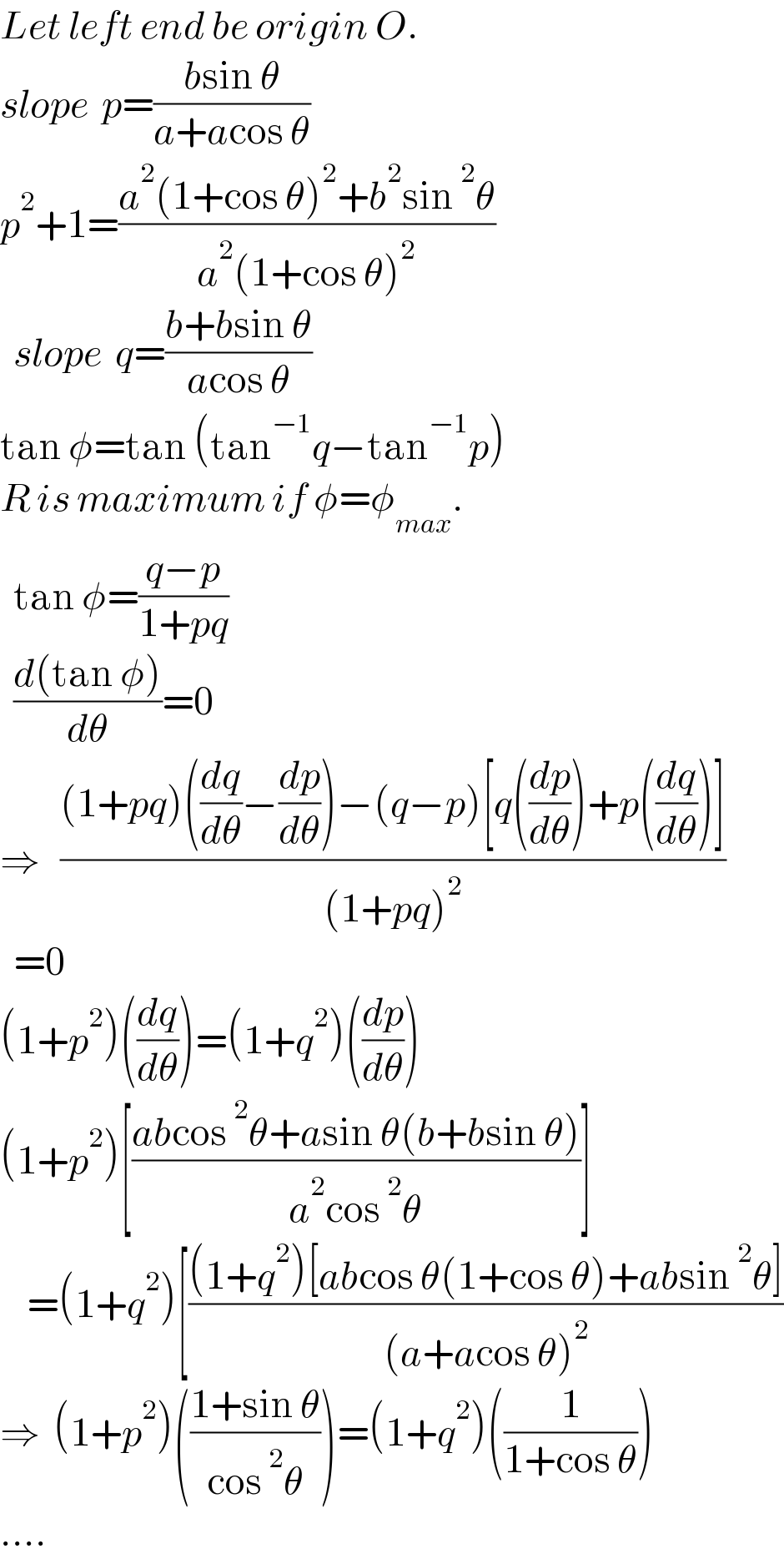 Let left end be origin O.  slope  p=((bsin θ)/(a+acos θ))  p^2 +1=((a^2 (1+cos θ)^2 +b^2 sin^2 θ)/(a^2 (1+cos θ)^2 ))    slope  q=((b+bsin θ)/(acos θ))  tan φ=tan (tan^(−1) q−tan^(−1) p)  R is maximum if φ=φ_(max) .    tan φ=((q−p)/(1+pq))    ((d(tan φ))/dθ)=0  ⇒   (((1+pq)((dq/dθ)−(dp/dθ))−(q−p)[q((dp/dθ))+p((dq/dθ))])/((1+pq)^2 ))    =0  (1+p^2 )((dq/dθ))=(1+q^2 )((dp/dθ))  (1+p^2 )[((abcos^2 θ+asin θ(b+bsin θ))/(a^2 cos^2 θ))]      =(1+q^2 )[(((1+q^2 )[abcos θ(1+cos θ)+absin^2 θ])/((a+acos θ)^2 ))  ⇒  (1+p^2 )(((1+sin θ)/(cos^2 θ)))=(1+q^2 )((1/(1+cos θ)))  ....  