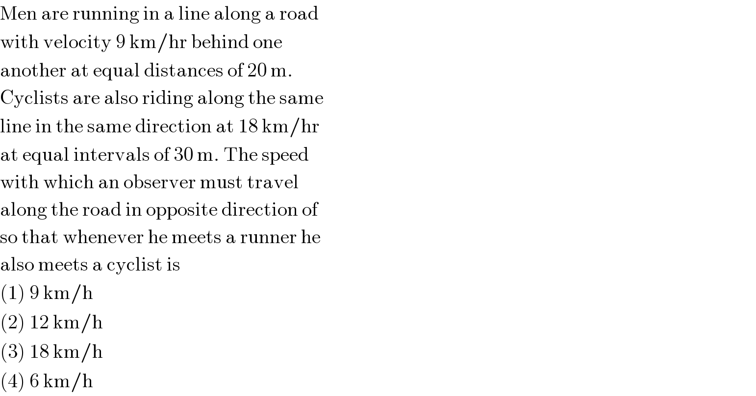 Men are running in a line along a road  with velocity 9 km/hr behind one  another at equal distances of 20 m.  Cyclists are also riding along the same  line in the same direction at 18 km/hr  at equal intervals of 30 m. The speed  with which an observer must travel  along the road in opposite direction of  so that whenever he meets a runner he  also meets a cyclist is  (1) 9 km/h  (2) 12 km/h  (3) 18 km/h  (4) 6 km/h  