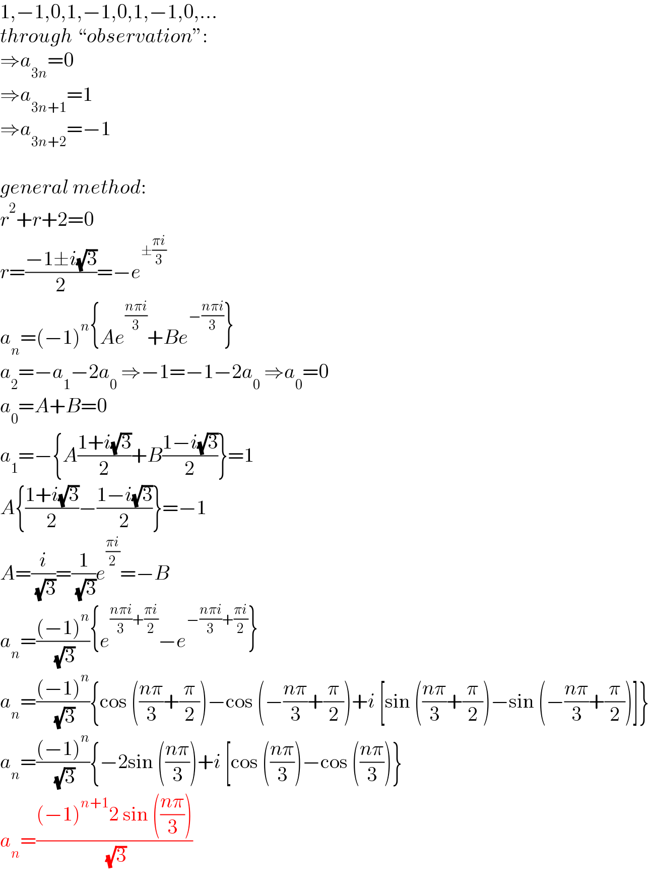 1,−1,0,1,−1,0,1,−1,0,...  through “observation”:  ⇒a_(3n) =0  ⇒a_(3n+1) =1  ⇒a_(3n+2) =−1    general method:  r^2 +r+2=0  r=((−1±i(√3))/2)=−e^(±((πi)/3))   a_n =(−1)^n {Ae^((nπi)/3) +Be^(−((nπi)/3)) }  a_2 =−a_1 −2a_0  ⇒−1=−1−2a_0  ⇒a_0 =0  a_0 =A+B=0  a_1 =−{A((1+i(√3))/2)+B((1−i(√3))/2)}=1  A{((1+i(√3))/2)−((1−i(√3))/2)}=−1  A=(i/( (√3)))=(1/( (√3)))e^((πi)/2) =−B  a_n =(((−1)^n )/( (√3))){e^(((nπi)/3)+((πi)/2)) −e^(−((nπi)/3)+((πi)/2)) }  a_n =(((−1)^n )/( (√3))){cos (((nπ)/3)+(π/2))−cos (−((nπ)/3)+(π/2))+i [sin (((nπ)/3)+(π/2))−sin (−((nπ)/3)+(π/2))]}  a_n =(((−1)^n )/( (√3))){−2sin (((nπ)/3))+i [cos (((nπ)/3))−cos (((nπ)/3))}  a_n =(((−1)^(n+1) 2 sin (((nπ)/3)))/( (√3)))  