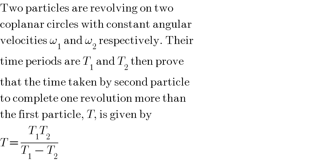 Two particles are revolving on two  coplanar circles with constant angular  velocities ω_1  and ω_2  respectively. Their  time periods are T_1  and T_2  then prove  that the time taken by second particle  to complete one revolution more than  the first particle, T, is given by  T = ((T_1 T_2 )/(T_1  − T_2 ))  