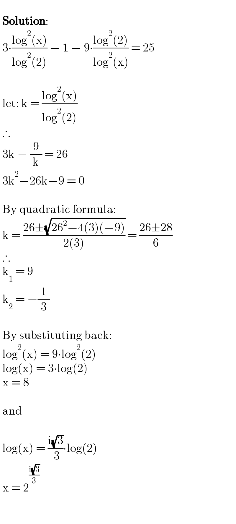     Solution:   3∙((log^2 (x))/(log^2 (2))) − 1 − 9∙((log^2 (2))/(log^2 (x))) = 25      let: k = ((log^2 (x))/(log^2 (2)))   ∴   3k − (9/k) = 26   3k^2 −26k−9 = 0      By quadratic formula:   k = ((26±(√(26^2 −4(3)(−9))))/(2(3))) = ((26±28)/6)   ∴   k_1  = 9     k_2  = −(1/3)      By substituting back:   log^2 (x) = 9∙log^2 (2)   log(x) = 3∙log(2)   x = 8      and      log(x) = ((i(√3))/( 3))∙log(2)   x = 2^((i(√3))/3)      