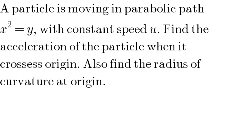 A particle is moving in parabolic path  x^2  = y, with constant speed u. Find the  acceleration of the particle when it  crossess origin. Also find the radius of  curvature at origin.  