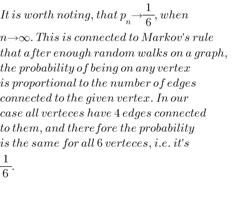 It is worth noting, that p_n →(1/6), when  n→∞. This is connected to Markov′s rule  that after enough random walks on a graph,  the probability of being on any vertex   is proportional to the number of edges  connected to the given vertex. In our  case all verteces have 4 edges connected  to them, and therefore the probability  is the same for all 6 verteces, i.e. it′s  (1/6).    
