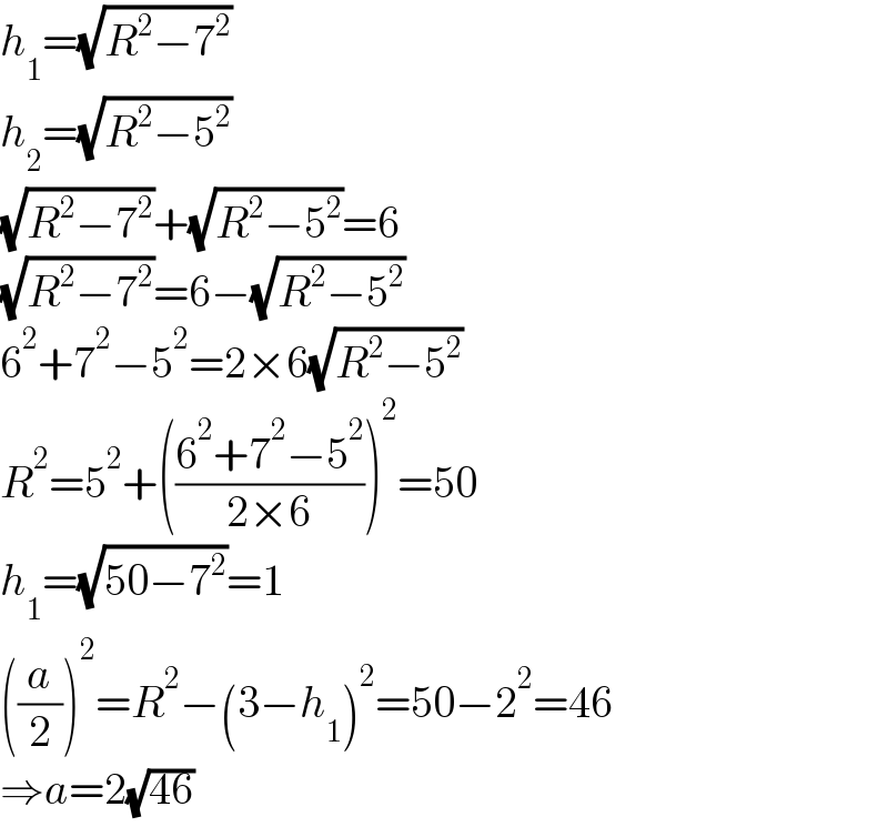 h_1 =(√(R^2 −7^2 ))  h_2 =(√(R^2 −5^2 ))  (√(R^2 −7^2 ))+(√(R^2 −5^2 ))=6  (√(R^2 −7^2 ))=6−(√(R^2 −5^2 ))  6^2 +7^2 −5^2 =2×6(√(R^2 −5^2 ))  R^2 =5^2 +(((6^2 +7^2 −5^2 )/(2×6)))^2 =50  h_1 =(√(50−7^2 ))=1  ((a/2))^2 =R^2 −(3−h_1 )^2 =50−2^2 =46  ⇒a=2(√(46))  