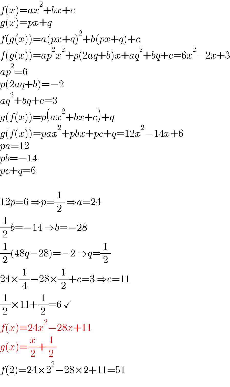 f(x)=ax^2 +bx+c  g(x)=px+q  f(g(x))=a(px+q)^2 +b(px+q)+c  f(g(x))=ap^2 x^2 +p(2aq+b)x+aq^2 +bq+c=6x^2 −2x+3  ap^2 =6  p(2aq+b)=−2  aq^2 +bq+c=3  g(f(x))=p(ax^2 +bx+c)+q  g(f(x))=pax^2 +pbx+pc+q=12x^2 −14x+6  pa=12  pb=−14  pc+q=6    12p=6 ⇒p=(1/2) ⇒a=24  (1/2)b=−14 ⇒b=−28  (1/2)(48q−28)=−2 ⇒q=(1/2)  24×(1/4)−28×(1/2)+c=3 ⇒c=11  (1/2)×11+(1/2)=6 ✓  f(x)=24x^2 −28x+11  g(x)=(x/2)+(1/2)  f(2)=24×2^2 −28×2+11=51  