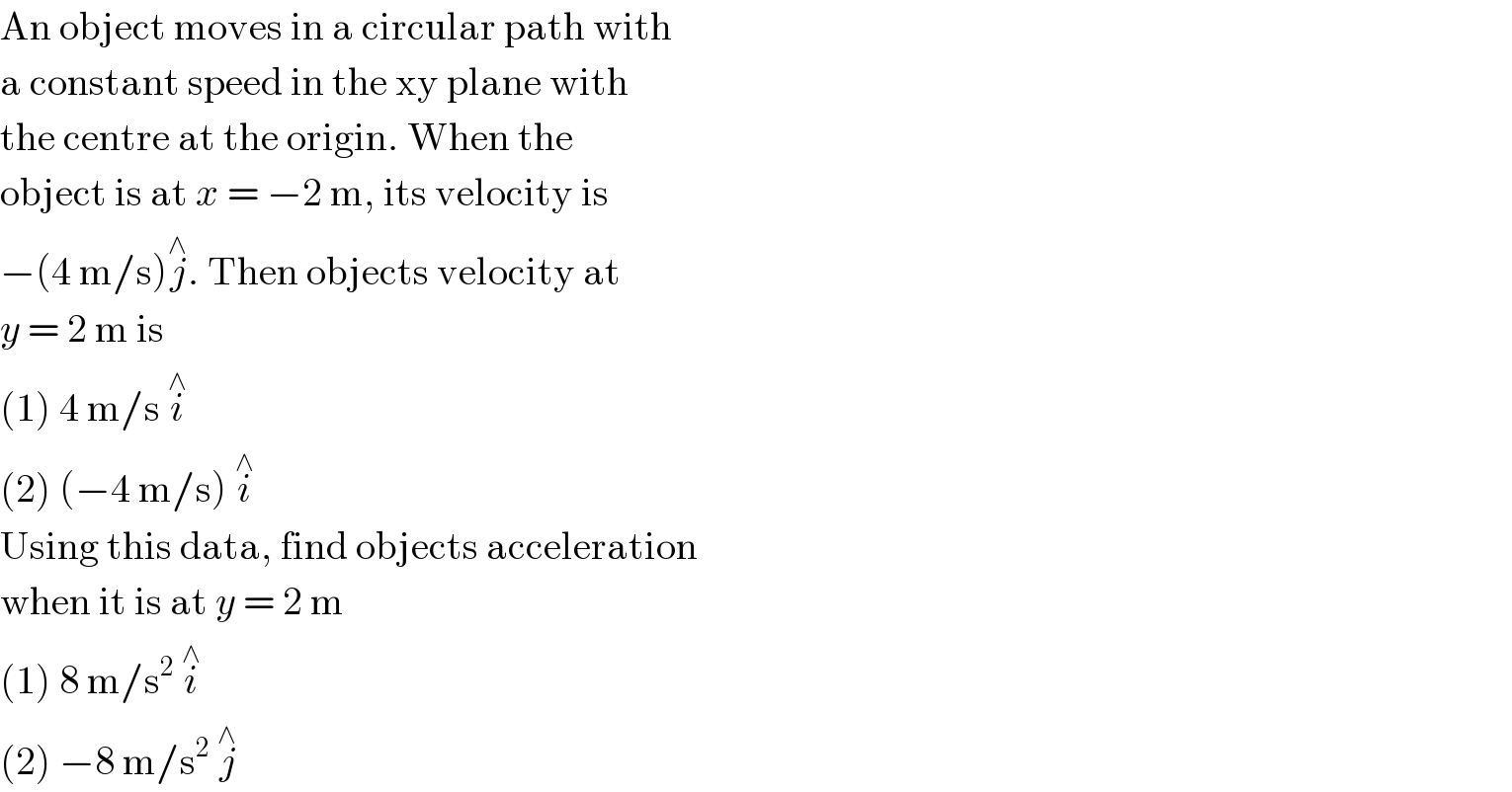An object moves in a circular path with  a constant speed in the xy plane with  the centre at the origin. When the  object is at x = −2 m, its velocity is  −(4 m/s)j^∧ . Then objects velocity at  y = 2 m is  (1) 4 m/s i^∧   (2) (−4 m/s) i^∧   Using this data, find objects acceleration  when it is at y = 2 m  (1) 8 m/s^2  i^∧   (2) −8 m/s^2  j^∧   