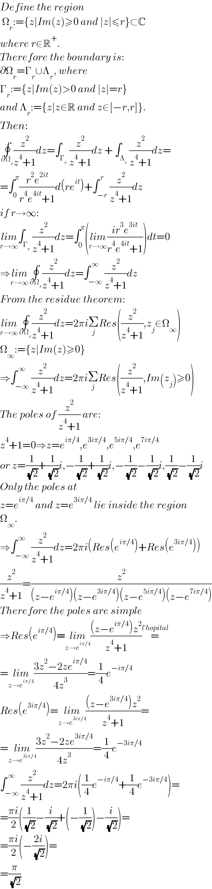 Define the region   Ω_r :={z∣Im(z)≥0 and ∣z∣≤r}⊂C   where r∈R^+ .  Therefore the boundary is:  ∂Ω_r =Γ_r ∪Λ_r , where   Γ_r :={z∣Im(z)>0 and ∣z∣=r}  and Λ_r :={z∣z∈R and z∈[−r,r]}.  Then:  ∮_( ∂Ω_r ) (z^2 /(z^4 +1))dz=∫_Γ_r  (z^2 /(z^4 +1))dz + ∫_Λ_r  (z^2 /(z^4 +1))dz=  =∫_0 ^π ((r^2 e^(2it) )/(r^4 e^(4it) +1))d(re^(it) )+∫_(−r) ^( r) (z^2 /(z^4 +1))dz  if r→∞:  lim_(r→∞) ∫_Γ_r  (z^2 /(z^4 +1))dz=∫_0 ^π (lim_(r→∞) ((ir^3 e^(3it) )/(r^4 e^(4it) +1)))dt=0  ⇒lim_(r→∞) ∮_( ∂Ω_r ) (z^2 /(z^4 +1))dz=∫_(−∞) ^( ∞) (z^2 /(z^4 +1))dz  From the residue theorem:  lim_(r→∞) ∮_( ∂Ω_r ) (z^2 /(z^4 +1))dz=2πiΣ_j Res((z^2 /(z^4 +1)),z_j ∈Ω_∞ )  Ω_∞ :={z∣Im(z)≥0}  ⇒∫_(−∞) ^( ∞) (z^2 /(z^4 +1))dz=2πiΣ_j Res((z^2 /(z^4 +1)),Im(z_j )≥0)  The poles of (z^2 /(z^4 +1)) are:  z^4 +1=0⇒z=e^(iπ/4) ,e^(3iπ/4) ,e^(5iπ/4) ,e^(7iπ/4)   or z=(1/( (√2)))+(1/( (√2)))i,−(1/( (√2)))+(1/( (√2)))i,−(1/( (√2)))−(1/( (√2)))i,(1/( (√2)))−(1/( (√2)))i  Only the poles at  z=e^(iπ/4)  and z=e^(3iπ/4)  lie inside the region  Ω_∞ .  ⇒∫_(−∞) ^( ∞) (z^2 /(z^4 +1))dz=2πi(Res(e^(iπ/4) )+Res(e^(3iπ/4) ))  (z^2 /(z^4 +1))=(z^2 /((z−e^(iπ/4) )(z−e^(3iπ/4) )(z−e^(5iπ/4) )(z−e^(7iπ/4) )))  Therefore the poles are simple  ⇒Res(e^(iπ/4) )=lim_(z→e^(iπ/4) ) (((z−e^(iπ/4) )z^2 )/(z^4 +1))=^(l′hopital)   =lim_(z→e^(iπ/4) ) ((3z^2 −2ze^(iπ/4) )/(4z^3 ))=(1/4)e^(−iπ/4)   Res(e^(3iπ/4) )=lim_(z→e^(3iπ/4) ) (((z−e^(3iπ/4) )z^2 )/(z^4 +1))=  =lim_(z→e^(3iπ/4) ) ((3z^2 −2ze^(3iπ/4) )/(4z^3 ))=(1/4)e^(−3iπ/4)   ∫_(−∞) ^( ∞) (z^2 /(z^4 +1))dz=2πi((1/4)e^(−iπ/4) +(1/4)e^(−3iπ/4) )=  =((πi)/2)((1/( (√2)))−(i/( (√2)))+(−(1/( (√2))))−(i/( (√2))))=  =((πi)/2)(−((2i)/( (√2))))=  =(π/( (√2)))  