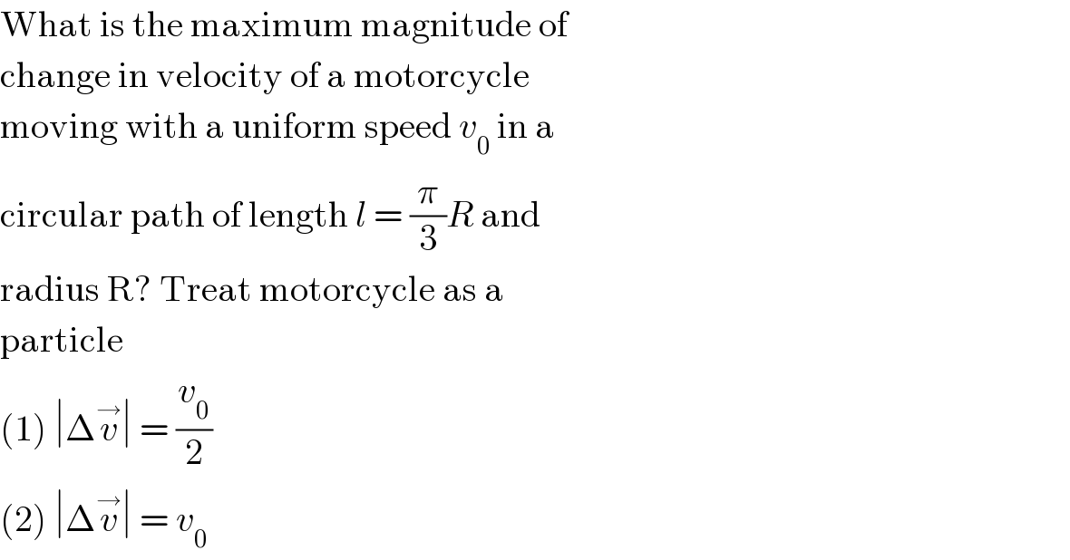 What is the maximum magnitude of  change in velocity of a motorcycle  moving with a uniform speed v_0  in a  circular path of length l = (π/3)R and  radius R? Treat motorcycle as a  particle  (1) ∣Δv^→ ∣ = (v_0 /2)  (2) ∣Δv^→ ∣ = v_0   