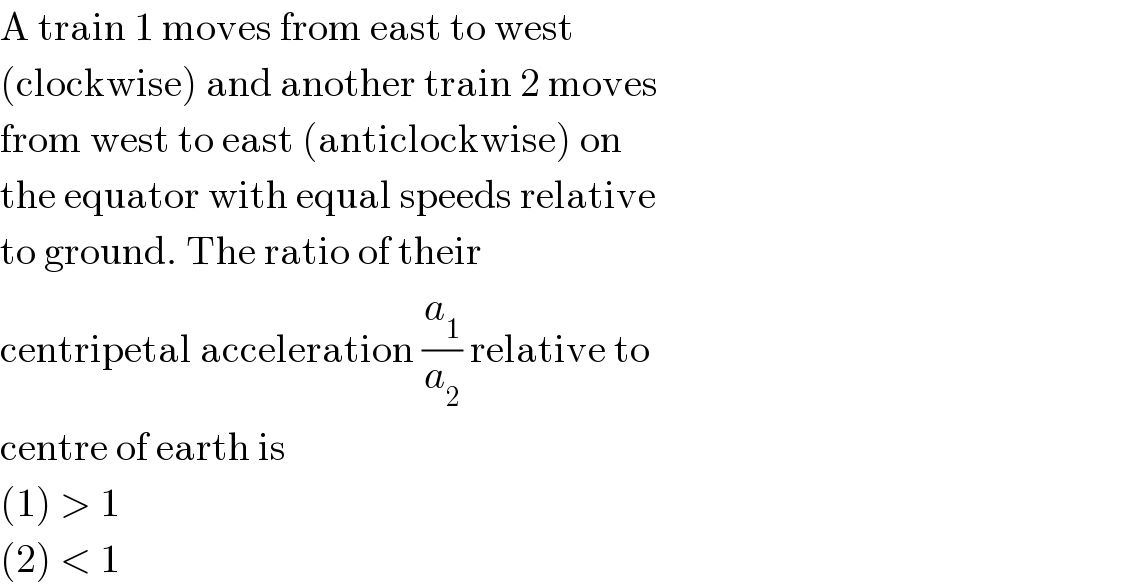 A train 1 moves from east to west  (clockwise) and another train 2 moves  from west to east (anticlockwise) on  the equator with equal speeds relative  to ground. The ratio of their  centripetal acceleration (a_1 /a_2 ) relative to  centre of earth is  (1) > 1  (2) < 1  