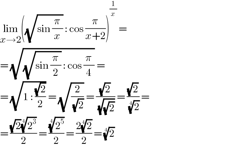 lim_(x→2) ((√(sin (π/x))) : cos (π/(x+2)))^(1/x)  =  = (√((√(sin (π/2))) : cos (π/4))) =  = (√(1 : ((√2)/2))) = (√(2/( (√2)))) = ((√2)/( (√(√2)))) = ((√2)/( (2)^(1/4) )) =   = (((√2)(2^3 )^(1/4) )/2) = ((2^5 )^(1/4) /2) = ((2(2)^(1/4) )/2) = (2)^(1/4)   