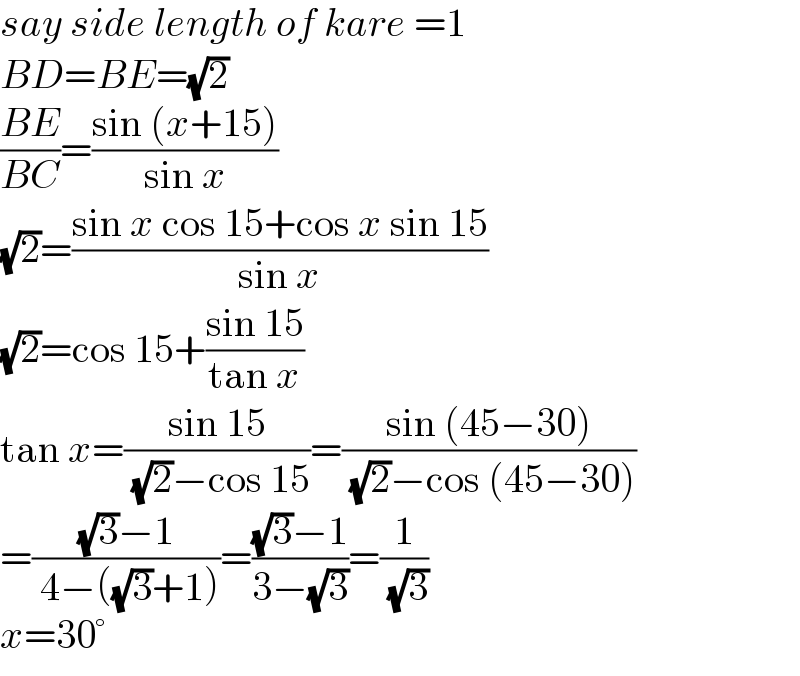 say side length of kare =1  BD=BE=(√2)  ((BE)/(BC))=((sin (x+15))/(sin x))  (√2)=((sin x cos 15+cos x sin 15)/(sin x))  (√2)=cos 15+((sin 15)/(tan x))  tan x=((sin 15)/( (√2)−cos 15))=((sin (45−30))/( (√2)−cos (45−30)))  =(((√3)−1)/( 4−((√3)+1)))=(((√3)−1)/(3−(√3)))=(1/( (√3)))  x=30°  