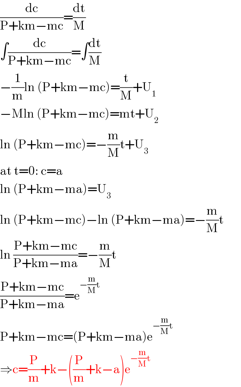 (dc/(P+km−mc))=(dt/M)  ∫(dc/(P+km−mc))=∫(dt/M)  −(1/m)ln (P+km−mc)=(t/M)+U_1   −Mln (P+km−mc)=mt+U_2   ln (P+km−mc)=−(m/M)t+U_3   at t=0: c=a   ln (P+km−ma)=U_3   ln (P+km−mc)−ln (P+km−ma)=−(m/M)t  ln ((P+km−mc)/(P+km−ma))=−(m/M)t  ((P+km−mc)/(P+km−ma))=e^(−(m/M)t)   P+km−mc=(P+km−ma)e^(−(m/M)t)   ⇒c=(P/m)+k−((P/m)+k−a)e^(−(m/M)t)   