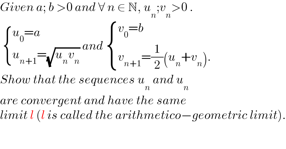 Given a; b >0 and ∀ n ∈ N, u_n ;v_n >0 .    { ((u_0 =a)),((u_(n+1) =(√(u_n v_n )))) :} and  { ((v_0 =b)),((v_(n+1) =(1/2)(u_n +v_n ).)) :}  Show that the sequences u_n  and u_n   are convergent and have the same  limit l (l is called the arithmetico−geometric limit).  