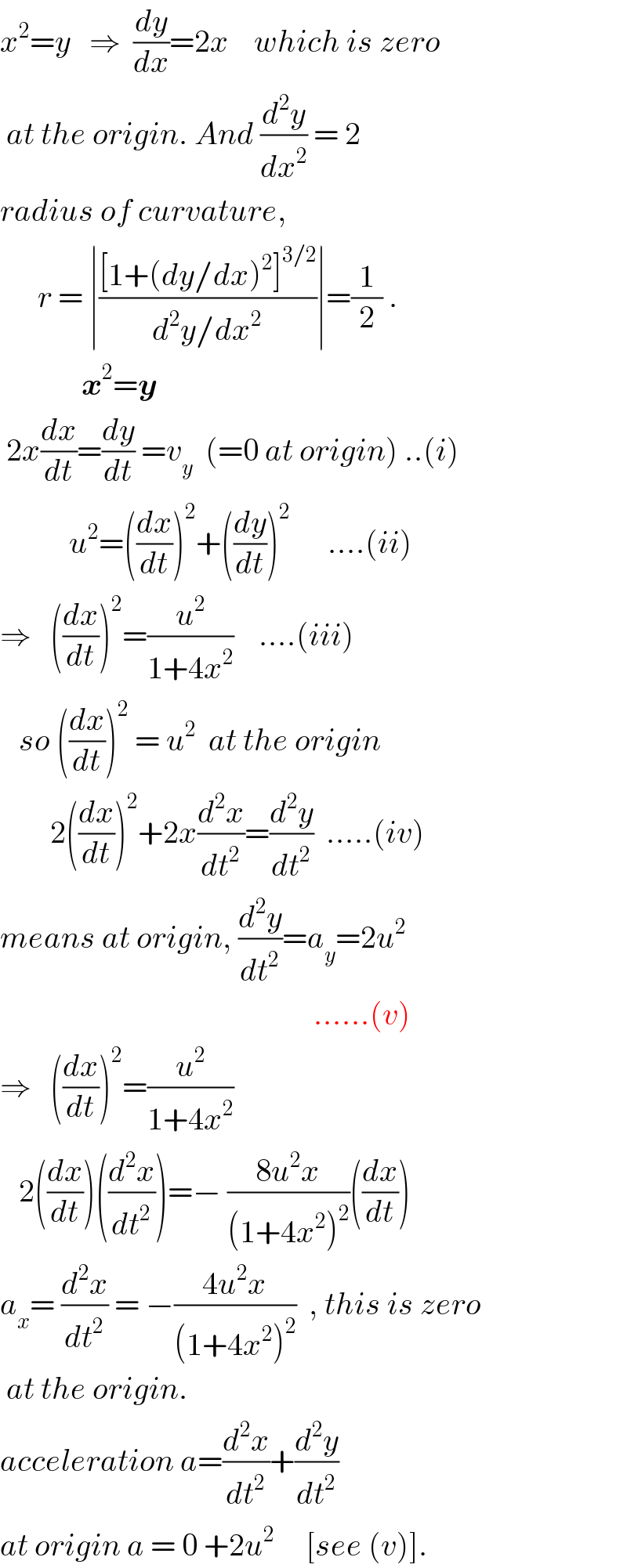 x^2 =y   ⇒  (dy/dx)=2x    which is zero   at the origin. And (d^2 y/dx^2 ) = 2  radius of curvature,         r = ∣(([1+(dy/dx)^2 ]^(3/2) )/(d^2 y/dx^2 ))∣=(1/2) .               x^2 =y   2x(dx/dt)=(dy/dt) =v_y   (=0 at origin) ..(i)             u^2 =((dx/dt))^2 +((dy/dt))^2       ....(ii)  ⇒   ((dx/dt))^2 =(u^2 /(1+4x^2 ))    ....(iii)     so ((dx/dt))^2  = u^2   at the origin          2((dx/dt))^2 +2x(d^2 x/dt^2 )=(d^2 y/dt^2 )  .....(iv)  means at origin, (d^2 y/dt^2 )=a_y =2u^2                                                     ......(v)  ⇒   ((dx/dt))^2 =(u^2 /(1+4x^2 ))      2((dx/dt))((d^2 x/dt^2 ))=− ((8u^2 x)/((1+4x^2 )^2 ))((dx/dt))  a_x = (d^2 x/dt^2 ) = −((4u^2 x)/((1+4x^2 )^2 ))  , this is zero   at the origin.  acceleration a=(d^2 x/dt^2 )+(d^2 y/dt^2 )   at origin a = 0 +2u^2      [see (v)].  