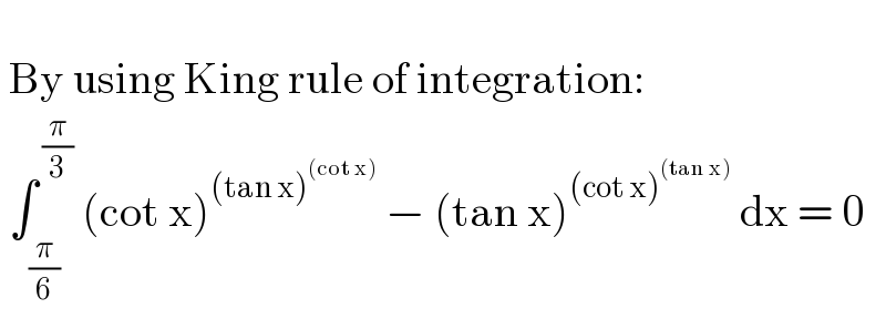     By using King rule of integration:   ∫_((π/6) ) ^( (π/3))  (cot x)^((tan x)^((cot x)) )  − (tan x)^((cot x)^((tan x)) )  dx = 0  