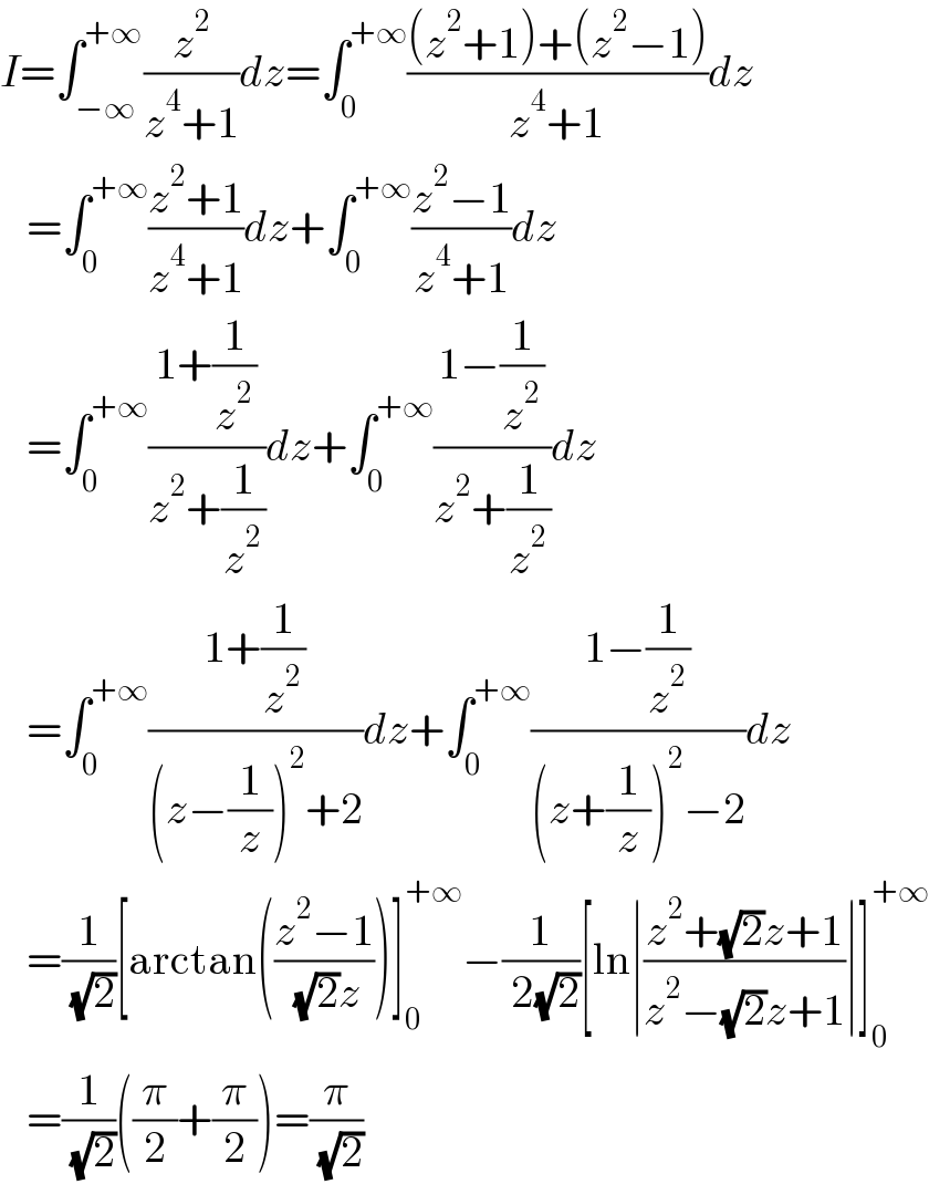 I=∫_(−∞) ^(+∞) (z^2 /(z^4 +1))dz=∫_0 ^(+∞) (((z^2 +1)+(z^2 −1))/(z^4 +1))dz     =∫_0 ^(+∞) ((z^2 +1)/(z^4 +1))dz+∫_0 ^(+∞) ((z^2 −1)/(z^4 +1))dz     =∫_0 ^(+∞) ((1+(1/z^2 ))/(z^2 +(1/z^2 )))dz+∫_0 ^(+∞) ((1−(1/z^2 ))/(z^2 +(1/z^2 )))dz     =∫_0 ^(+∞) ((1+(1/z^2 ))/((z−(1/z))^2 +2))dz+∫_0 ^(+∞) ((1−(1/z^2 ))/((z+(1/z))^2 −2))dz     =(1/( (√2)))[arctan(((z^2 −1)/( (√2)z)))]_0 ^(+∞) −(1/( 2(√2)))[ln∣((z^2 +(√2)z+1)/(z^2 −(√2)z+1))∣]_0 ^(+∞)      =(1/( (√2)))((π/2)+(π/2))=(π/( (√2)))  