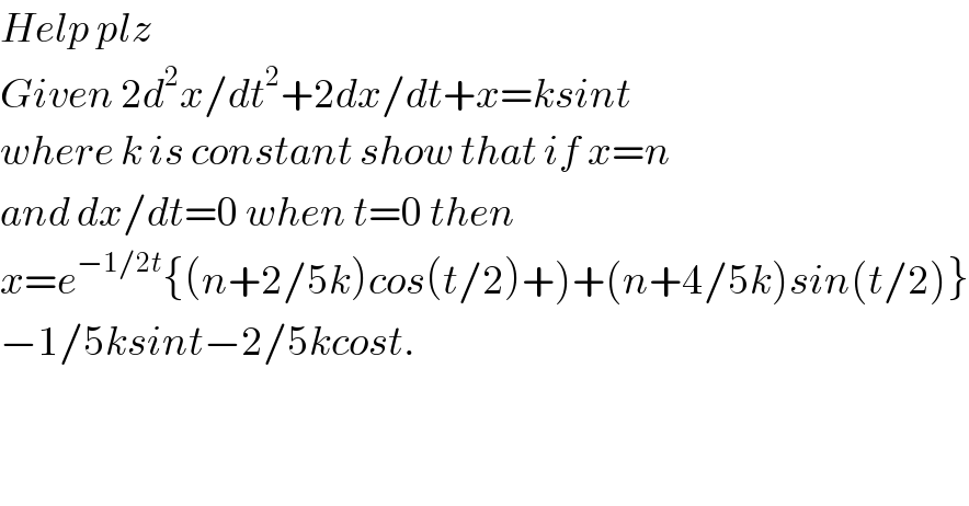 Help plz  Given 2d^2 x/dt^2 +2dx/dt+x=ksint  where k is constant show that if x=n  and dx/dt=0 when t=0 then   x=e^(−1/2t) {(n+2/5k)cos(t/2)+)+(n+4/5k)sin(t/2)}  −1/5ksint−2/5kcost.  