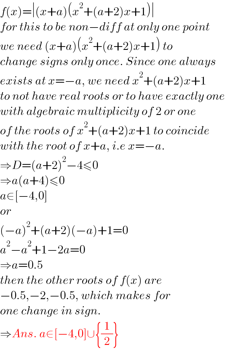 f(x)=∣(x+a)(x^2 +(a+2)x+1)∣  for this to be non−diff at only one point  we need (x+a)(x^2 +(a+2)x+1) to  change signs only once. Since one always  exists at x=−a, we need x^2 +(a+2)x+1  to not have real roots or to have exactly one  with algebraic multiplicity of 2 or one  of the roots of x^2 +(a+2)x+1 to coincide  with the root of x+a, i.e x=−a.  ⇒D=(a+2)^2 −4≤0  ⇒a(a+4)≤0  a∈[−4,0]  or  (−a)^2 +(a+2)(−a)+1=0  a^2 −a^2 +1−2a=0  ⇒a=0.5  then the other roots of f(x) are  −0.5,−2,−0.5, which makes for  one change in sign.  ⇒Ans. a∈[−4,0]∪{(1/2)}  