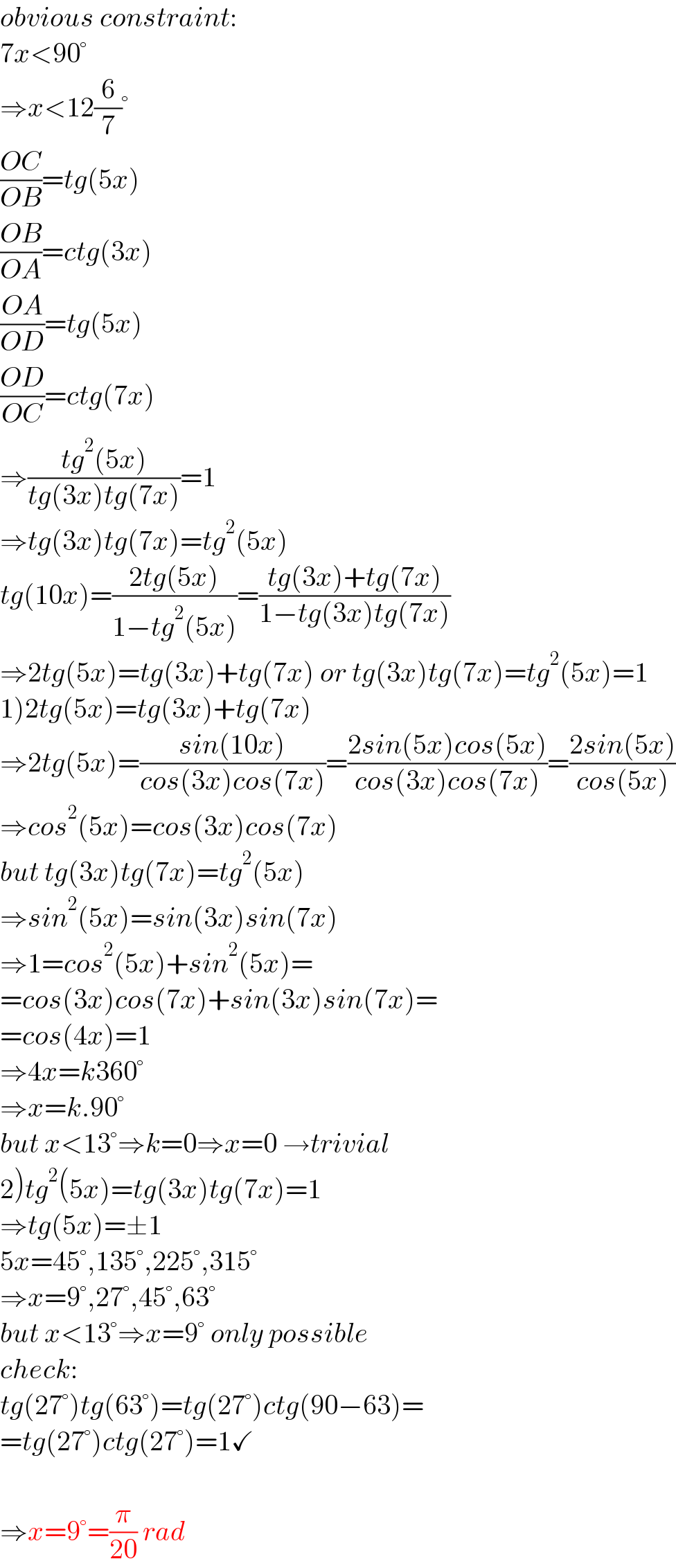 obvious constraint:  7x<90°  ⇒x<12(6/7)°  ((OC)/(OB))=tg(5x)  ((OB)/(OA))=ctg(3x)  ((OA)/(OD))=tg(5x)  ((OD)/(OC))=ctg(7x)  ⇒((tg^2 (5x))/(tg(3x)tg(7x)))=1  ⇒tg(3x)tg(7x)=tg^2 (5x)  tg(10x)=((2tg(5x))/(1−tg^2 (5x)))=((tg(3x)+tg(7x))/(1−tg(3x)tg(7x)))  ⇒2tg(5x)=tg(3x)+tg(7x) or tg(3x)tg(7x)=tg^2 (5x)=1  1)2tg(5x)=tg(3x)+tg(7x)  ⇒2tg(5x)=((sin(10x))/(cos(3x)cos(7x)))=((2sin(5x)cos(5x))/(cos(3x)cos(7x)))=((2sin(5x))/(cos(5x)))  ⇒cos^2 (5x)=cos(3x)cos(7x)  but tg(3x)tg(7x)=tg^2 (5x)  ⇒sin^2 (5x)=sin(3x)sin(7x)  ⇒1=cos^2 (5x)+sin^2 (5x)=  =cos(3x)cos(7x)+sin(3x)sin(7x)=  =cos(4x)=1  ⇒4x=k360°  ⇒x=k.90°  but x<13°⇒k=0⇒x=0 →trivial  2)tg^2 (5x)=tg(3x)tg(7x)=1  ⇒tg(5x)=±1  5x=45°,135°,225°,315°  ⇒x=9°,27°,45°,63°  but x<13°⇒x=9° only possible  check:  tg(27°)tg(63°)=tg(27°)ctg(90−63)=  =tg(27°)ctg(27°)=1✓    ⇒x=9°=(π/(20)) rad  