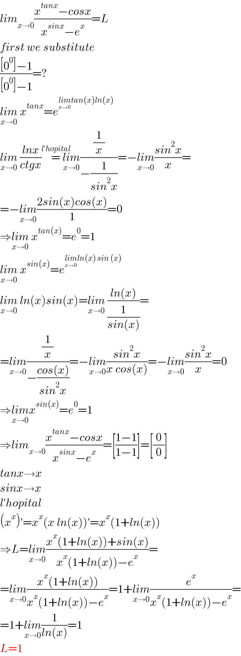 lim_(x→0) ((x^(tanx) −cosx)/(x^(sinx) −e^x ))=L  first we substitute  (([0^0 ]−1)/([0^0 ]−1))=?  lim_(x→0)  x^(tanx) =e^(lim_(x→0) tan(x)ln(x))   lim_(x→0)  ((lnx)/(ctgx))=^(l′hopital)  lim_(x→0) ((1/x)/(−(1/(sin^2 x))))=−lim_(x→0) ((sin^2 x)/x)=  =−lim_(x→0) ((2sin(x)cos(x))/1)=0  ⇒lim_(x→0)  x^(tan(x)) =e^0 =1  lim_(x→0)  x^(sin(x)) =e^(lim_(x→0) ln(x) sin (x))   lim_(x→0)  ln(x)sin(x)=lim_(x→0)  ((ln(x))/(1/(sin(x))))=  =lim_(x→0) ((1/x)/(−((cos(x))/(sin^2 x))))=−lim_(x→0) ((sin^2 x)/(x cos(x)))=−lim_(x→0) ((sin^2 x)/x)=0  ⇒lim_(x→0) x^(sin(x)) =e^0 =1  ⇒lim_(x→0) ((x^(tanx) −cosx)/(x^(sinx) −e^x ))=[((1−1)/(1−1))]=[(0/0)]  tanx→x  sinx→x  l′hopital  (x^x )′=x^x (x ln(x))′=x^x (1+ln(x))  ⇒L=lim_(x→0) ((x^x (1+ln(x))+sin(x))/(x^x (1+ln(x))−e^x ))=  =lim_(x→0) ((x^x (1+ln(x)))/(x^x (1+ln(x))−e^x ))=1+lim_(x→0) (e^x /(x^x (1+ln(x))−e^x ))=  =1+lim_(x→0) (1/(ln(x)))=1  L=1  