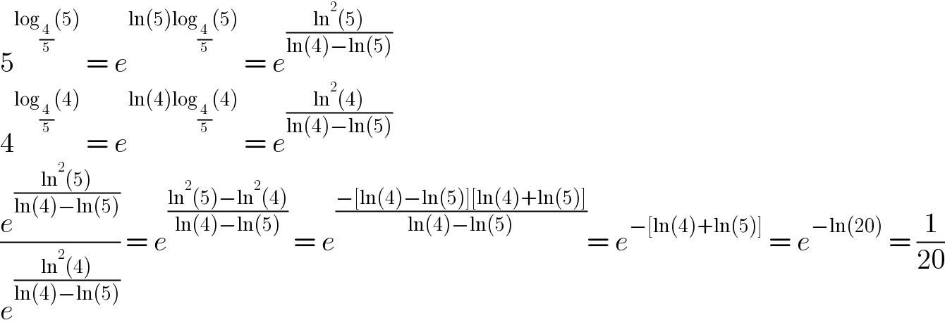 5^(log_(4/5) (5))  = e^(ln(5)log_(4/5) (5))  = e^((ln^2 (5))/(ln(4)−ln(5)))   4^(log_(4/5) (4))  = e^(ln(4)log_(4/5) (4))  = e^((ln^2 (4))/(ln(4)−ln(5)))   (e^((ln^2 (5))/(ln(4)−ln(5))) /e^((ln^2 (4))/(ln(4)−ln(5))) ) = e^((ln^2 (5)−ln^2 (4))/(ln(4)−ln(5)))  = e^((−[ln(4)−ln(5)][ln(4)+ln(5)])/(ln(4)−ln(5))) = e^(−[ln(4)+ln(5)])  = e^(−ln(20))  = (1/(20))  