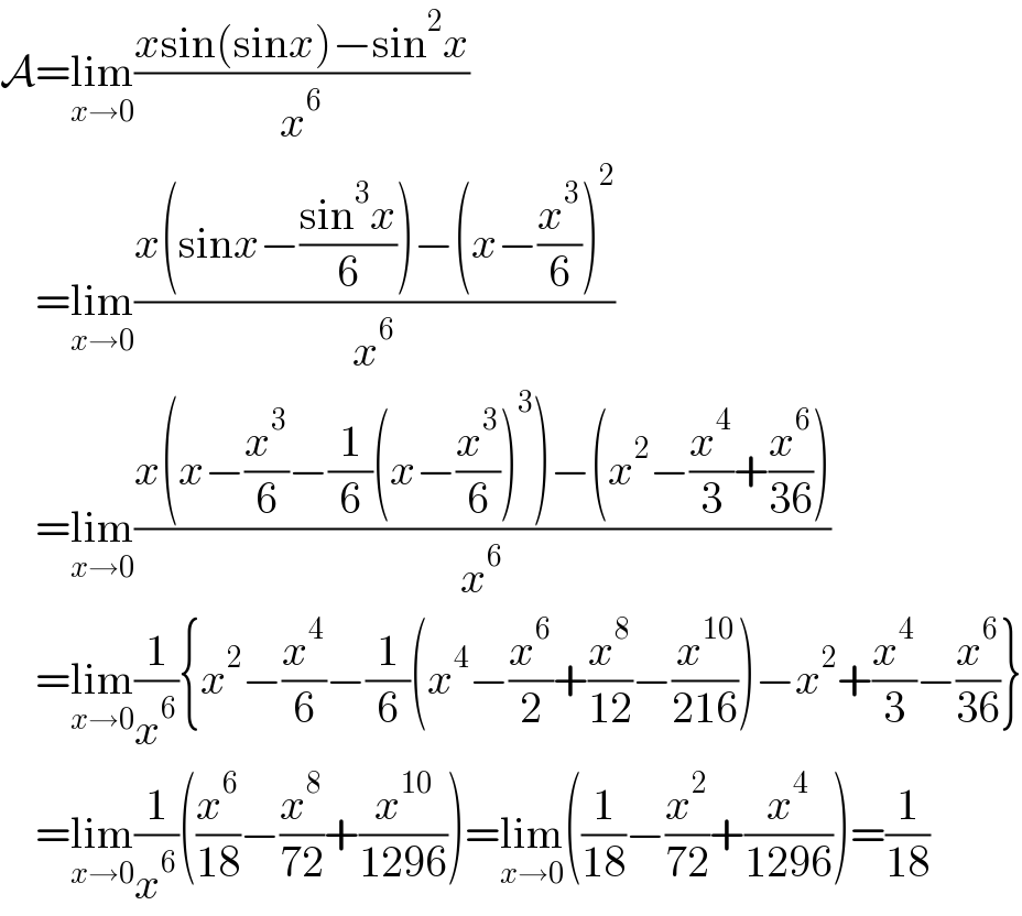 A=lim_(x→0) ((xsin(sinx)−sin^2 x)/x^6 )      =lim_(x→0) ((x(sinx−((sin^3 x)/6))−(x−(x^3 /6))^2 )/x^6 )      =lim_(x→0) ((x(x−(x^3 /6)−(1/6)(x−(x^3 /6))^3 )−(x^2 −(x^4 /3)+(x^6 /(36))))/x^6 )      =lim_(x→0) (1/x^6 ){x^2 −(x^4 /6)−(1/6)(x^4 −(x^6 /2)+(x^8 /(12))−(x^(10) /(216)))−x^2 +(x^4 /3)−(x^6 /(36))}      =lim_(x→0) (1/x^6 )((x^6 /(18))−(x^8 /(72))+(x^(10) /(1296)))=lim_(x→0) ((1/(18))−(x^2 /(72))+(x^4 /(1296)))=(1/(18))  