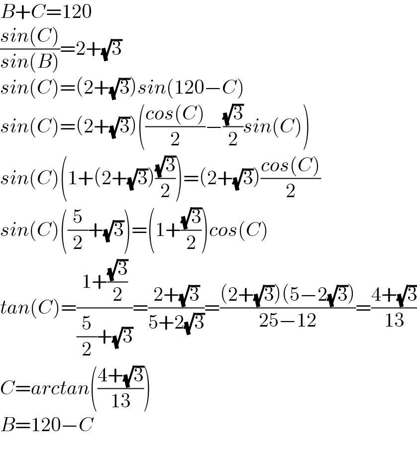 B+C=120  ((sin(C))/(sin(B)))=2+(√3)  sin(C)=(2+(√3))sin(120−C)  sin(C)=(2+(√3))(((cos(C))/2)−((√3)/2)sin(C))  sin(C)(1+(2+(√3))((√3)/2))=(2+(√3))((cos(C))/2)  sin(C)((5/2)+(√3))=(1+((√3)/2))cos(C)  tan(C)=((1+((√3)/2))/((5/2)+(√3)))=((2+(√3))/(5+2(√3)))=(((2+(√3))(5−2(√3)))/(25−12))=((4+(√3))/(13))  C=arctan(((4+(√3))/(13)))  B=120−C    