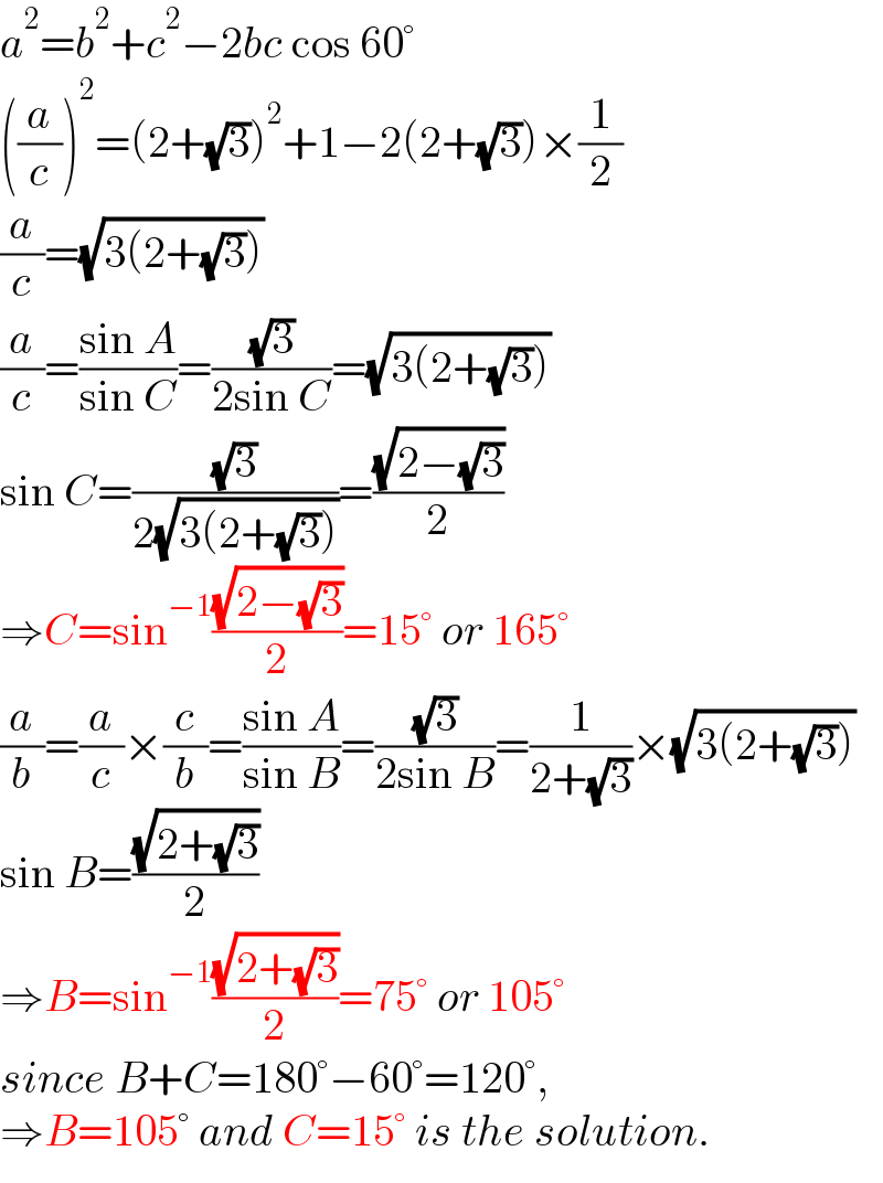 a^2 =b^2 +c^2 −2bc cos 60°  ((a/c))^2 =(2+(√3))^2 +1−2(2+(√3))×(1/2)  (a/c)=(√(3(2+(√3))))  (a/c)=((sin A)/(sin C))=((√3)/(2sin C))=(√(3(2+(√3))))  sin C=((√3)/(2(√(3(2+(√3))))))=((√(2−(√3)))/2)  ⇒C=sin^(−1) ((√(2−(√3)))/2)=15° or 165°  (a/b)=(a/c)×(c/b)=((sin A)/(sin B))=((√3)/(2sin B))=(1/(2+(√3)))×(√(3(2+(√3))))  sin B=((√(2+(√3)))/2)  ⇒B=sin^(−1) ((√(2+(√3)))/2)=75° or 105°  since B+C=180°−60°=120°,  ⇒B=105° and C=15° is the solution.  