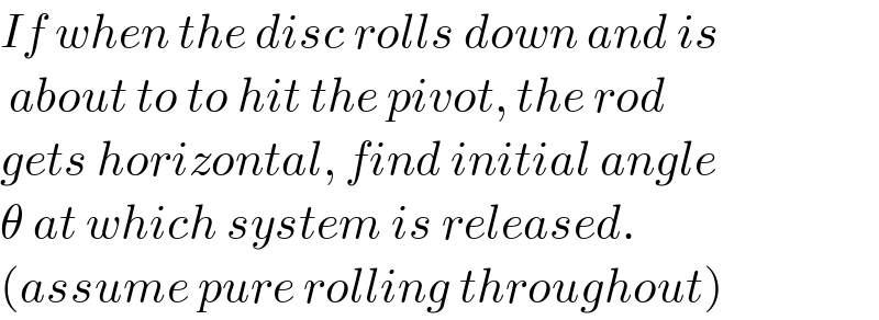 If when the disc rolls down and is   about to to hit the pivot, the rod  gets horizontal, find initial angle  θ at which system is released.  (assume pure rolling throughout)  