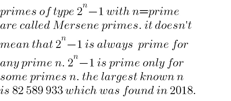 primes of type 2^n −1 with n=prime  are called Mersene primes. it doesn′t  mean that 2^n −1 is always  prime for   any prime n. 2^n −1 is prime only for  some primes n. the largest known n   is 82 589 933 which was found in 2018.  