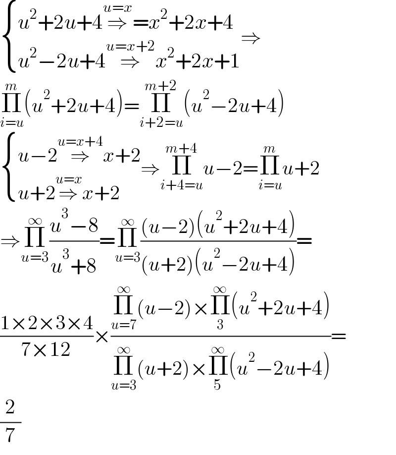  { ((u^2 +2u+4⇒^(u=x) =x^2 +2x+4)),((u^2 −2u+4⇒^(u=x+2) x^2 +2x+1)) :}⇒  Π_(i=u) ^m (u^2 +2u+4)=Π_(i+2=u) ^(m+2) (u^2 −2u+4)   { ((u−2⇒^(u=x+4) x+2)),((u+2⇒^(u=x) x+2)) :}⇒Π_(i+4=u) ^(m+4) u−2=Π_(i=u) ^m u+2  ⇒Π_(u=3) ^∞ ((u^3 −8)/(u^3 +8))=Π_(u=3) ^∞ (((u−2)(u^2 +2u+4))/((u+2)(u^2 −2u+4)))=  ((1×2×3×4)/(7×12))×((Π_(u=7) ^∞ (u−2)×Π_3 ^∞ (u^2 +2u+4))/(Π_(u=3) ^∞ (u+2)×Π_5 ^∞ (u^2 −2u+4)))=  (2/7)  