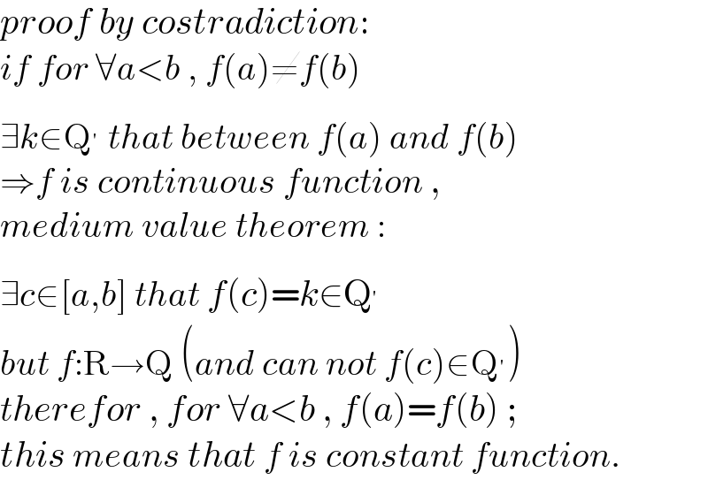 proof by costradiction:  if for ∀a<b , f(a)≠f(b)   ∃k∈Q^′  that between f(a) and f(b)  ⇒f is continuous function ,  medium value theorem :  ∃c∈[a,b] that f(c)=k∈Q^′   but f:R→Q (and can not f(c)∈Q^′ )   therefor , for ∀a<b , f(a)=f(b) ;  this means that f is constant function.  